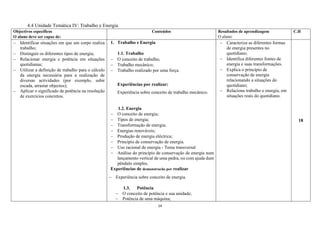 14
4.4 Unidade Temática IV: Trabalho e Energia
Objectivos específicos
O aluno deve ser capaz de:
Conteúdos Resultados de aprendizagem
O aluno:
C.H
 Identificar situações em que um corpo realiza
trabalho;
 Distinguir os diferentes tipos de energia;
 Relacionar energia e potência em situações
quotidianas;
 Utilizar a definição de trabalho para o cálculo
da energia necessária para a realização de
diversas actividades (por exemplo, subir
escada, arrastar objectos);
 Aplicar o significado de potência na resolução
de exercícios concretos.
1. Trabalho e Energia
1.1. Trabalho
 O conceito de trabalho;
 Trabalho mecânico;
 Trabalho realizado por uma força.
Experiências por realizar:
Experiência sobre conceito de trabalho mecânico.
1.2. Energia
 O conceito de energia;
 Tipos de energia;
 Transformação de energia;
 Energias renováveis;
 Produção de energia eléctrica;
 Princípio de conservação de energia.
 Uso racional de energia - Tema transversal
 Análise do princípio de conservação de energia num
lançamento vertical de uma pedra, ou com ajuda dum
pêndulo simples.
Experiências de demonstracão por realizar
 Experiência sobre conceito de energia.
1.3. Potência
 O conceito de potência e sua unidade;
 Potência de uma máquina;
 Caracteriza as diferentes formas
de energia presentes no
quotidiano;
 Identifica diferentes fontes de
energia e suas transformações.
 Explica o princípio de
conservação de energia
relacionando a situações do
quotidiano;
 Relaciona trabalho e energia, em
situações reais do quotidiano.
18
 