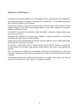15
Sugestões metodológicas
A distinção do conceito de trabalho com o da linguagem corrente pode facilitar a sua compreensão.
Na definição quantitativa do trabalho, o professor deve considerar 𝑊 = 𝐹. 𝑑 (d-deslocamento) para
força constante e paralela ao deslocamento.
Com base em situações concretas da vivência do aluno, o professor pode mostrar quando se realiza
trabalho mecânico. Neste sentido, deverá abordar potência, como sendo a rapidez de execução do
trabalho por unidade de tempo.
O conceito de energia deve ser explicado a partir do trabalho, mostrando a relação intrínseca que
existe entre os conceitos.
O professor deve estabelecer uma relação entre o trabalho e a energia para permitir a compreensão
do princípio da conservação de energia mecânica.
A partir do processo de transformação de energia, o professor pode dar vários exemplos para chegar
ao Princípio de Conservação da Energia.
Os exemplos a serem dados sobre os tipos de energia devem partir de situações concretas, por
exemplo, queda livre dos corpos; subir escadas; arrastar objectos, entre outros., sem a dedução das
equações.
Para os exemplos com experiências recomendadas, o professor pode demonstrar com uma força
conhecida, arrastando um corpo sobre uma superfície lisa e medir o seu deslocamento para calcular
o trabalho.
No tratamento do transversal o professor deverá promover um debate sobre sobre uso de fontes de
anergia renováveis(eólicas e solar) acessíveis e poupança energética.
 