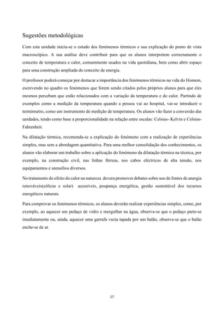 17
Sugestões metodológicas
Com esta unidade inicia-se o estudo dos fenómenos térmicos e sua explicação do ponto de vista
macroscópico. A sua análise deve contribuir para que os alunos interpretem correctamente o
conceito de temperatura e calor, comummente usados na vida quotidiana, bem como abrir espaço
para uma construção ampliada do conceito de energia.
O professor poderá começar por destacar a importância dos fenómenos térmicos na vida do Homem,
escrevendo no quadro os fenómenos que forem sendo citados pelos próprios alunos para que eles
mesmos percebam que estão relacionados com a variação da temperatura e do calor. Partindo de
exemplos como a medição da temperatura quando a pessoa vai ao hospital, vai-se introduzir o
termómetro, como um instrumento de medição de temperatura. Os alunos vão fazer a conversão das
unidades, tendo como base a proporcionalidade na relação entre escalas: Celsius- Kelvin e Celsius-
Fahrenheit.
Na dilatação térmica, recomenda-se a explicação do fenómeno com a realização de experiências
simples, mas sem a abordagem quantitativa. Para uma melhor consolidação dos conhecimentos, os
alunos vão elaborar um trabalho sobre a aplicação do fenómeno da dilatação térmica na técnica, por
exemplo, na construção civil, nas linhas férreas, nos cabos eléctricos de alta tensão, nos
equipamentos e utensílios diversos.
No tratamento do efeito do calor na natureza devera promover debates sobre uso de fontes de anergia
renováveis(eólicas e solar) acessíveis, poupança energética, gestão sustentável dos recursos
energéticos naturais.
Para comprovar os fenómenos térmicos, os alunos deverão realizar experiências simples, como, por
exemplo, ao aquecer um pedaço de vidro e mergulhar na água, observa-se que o pedaço parte-se
imediatamente ou, ainda, aquecer uma garrafa vazia tapada por um balão, observa-se que o balão
enche-se de ar.
 