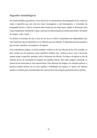 19
Sugestões metodológicas
No estudo da Óptica geométrica, vai-se descrever as características da propagação da luz, tendo em
conta a trajectória que esta tem nos meios homogéneos e não homogéneos; a velocidade de
propagação da luz e o desvio ao passar pelas bordas de um corpo opaco, dando as diferenças entre
corpo transparente, translúcido e opaco com base na representação da sombra, penumbra e formação
de eclipses: solar e lunar.
Ao definir os conceitos de raio e feixe de luz deve-se referir à importância da independência dos
raios luminosos que nos permitem ver os objectos que nos rodeiam. É importante precisar quando é
que um raio é paralelo, convergente e divergente.
Com experiências simples, os alunos poderão verificar as leis da reflexão da luz. Por exemplo, ao
fazer incidir um raio luminoso numa superfície metálica lisa, verifica-se que o raio é devolvido
quando atinge a superfície, portanto, sofre o fenómeno de reflexão. Os alunos vão aplicar as leis da
reflexão da luz na construção de imagens em espelhos planos. Para cada imagem construída, os
alunos devem mencionar as suas características. Para obtenção de imagens, em situações práticas, o
professor poderá utilizar um ou mais espelhos. Trabalhando em grupos, os alunos vão elaborar
quadros ou tabelas para sistematização das características das imagens produzidas pelos espelhos.
 