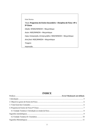 2
INDICE
Prefácio...........................................................................................................Error! Bookmark not defined.
1.Introdução..................................................................................................................................................... 5
2. Objectivos gerais do Ensino de Física......................................................................................................... 6
3. Visão Geral dos Conteúdos ......................................................................................................................... 6
4. Programa de Ensino de Física 8ª Classe...................................................................................................... 7
4.1 Unidade Temática I: Introdução ao estudo da física.............................................................................. 8
Sugestões metodológicas................................................................................................................................. 9
4.2 Unidade Temática II: Cinemática ........................................................................................................ 10
Sugestões Metodológicas .............................................................................................................................. 11
Ficha Técnica
Título: Programas do Ensino Secundário – Disciplina de Física –8ª e
9ª Classe
Edição: ©INDE/MINEDH – Moçambique
Autor: INDE/MINEDH – Moçambique
Capa, Composição, Arranjo gráfico: INDE/MINEDH – Moçambique
Arte final: INDE/MINEDH – Moçambique
Tiragem:
Impressão:
Nº de Registo: INDE/MINEDH
 