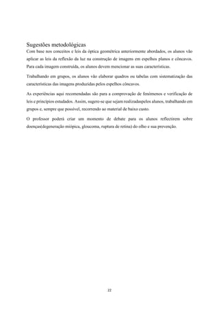 22
Sugestões metodológicas
Com base nos conceitos e leis da óptica geométrica anteriormente abordados, os alunos vão
aplicar as leis da reflexão da luz na construção de imagens em espelhos planos e côncavos.
Para cada imagem construída, os alunos devem mencionar as suas características.
Trabalhando em grupos, os alunos vão elaborar quadros ou tabelas com sistematização das
características das imagens produzidas pelos espelhos côncavos.
As experiências aqui recomendadas são para a comprovação de fenómenos e verificação de
leis e princípios estudados. Assim, sugere-se que sejam realizadaspelos alunos, trabalhando em
grupos e, sempre que possível, recorrendo ao material de baixo custo.
O professor poderá criar um momento de debate para os alunos reflectirem sobre
doenças(degeneração miópica, gloucoma, ruptura de retina) do olho e sua prevenção.
 