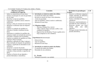 23
5.2 Unidade Temática II: Estática dos sólidos e fluidos
Objectivos específicos:
O alunos de ser capaz de:
Conteúdos Resultados de aprendizagem
O aluno:
C.H
 Indicar as características de uma força;
 Estimar a localização do centro de gravidade
de um corpo;
 Identificar os tipos de equilíbrio;
 Caracterizar o equilíbrio estável, instável e
indiferente;
 Explicar o efeito do momento de uma força;
 Identificar os diferentes tipos de máquinas
simples;
 Explicar as condições de equilíbrio na
Alavanca e Calcular o momento de uma
força;
 Determinar as condições de equilíbrio das
máquinas simples na resolução de exercícios
associados a situações reais na Roldana;
 Explicar as condições de equilíbrio na Talha,
Cadernal e Plano inclinado;
 Identificar a aplicação da Talha, Cadernal e
Plano inclinado em situações do quotidiano;
 Explicar o significado da densidade de uma
substância;
 Interpretar o conceito de pressão;
 Explicar a relação de proporcionalidade entre
a pressão, a força exercida e a superfície de
apoio;
 Explicar os factores de que depende a
pressão hidrostática e atmosférica;
1. Introdução ao estudo da estática dos sólidos.
 O conceito da estática dos sólidos;
 Revisão do conceito de força e seus elementos;
 Centro de gravidade;
 Tipos de equilíbrio: estável, instável e indiferente;
 Momento de uma força.
1.1. Máquinas simples
 Alavanca, Roldana fixa e móvel;
 Talha, Cadernal, Plano inclinado, sarilho e suas
condições de equilíbrio;
 Regra de Ouro da Mecânica “O que se ganha com a
força compensa-se com a distância.
Experiências de demonstração:
 Efeito de força.
 Tipos de equilíbrio.
 Momento de uma força.
2. Introdução ao estudo da estática dos fluidos.
 O conceito da estática dos fluidos;
 Densidade de uma substância.
2.1. Pressão
 Definição de pressão e sua unidade;
 Descreve as diferentes máquinas
simples utilizadas em diferentes
contextos do quotidiano.
 Estima a densidade de diferentes
substâncias.
 Determina experimentalmente a
densidade de certas substâncias.
 Relaciona pressão com força
normal sobre uma dada
superfície.
 Distingue pressão hidrostática de
pressão atmosférica;
35
 