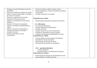 24
 Distinguir a pressão hidrostática da pressão
atmosférica;
 Relacionar as diferentes unidades de pressão;
 Aplicar a fórmula da densidade na resolução
de exercícios concretos;
 Descrever a experiência de Torricelli;
 Interpretar o Princípio de Pascal;
 Explicar o funcionamento de uma prensa
hidráulica.
 Enunciar o Princípio de Arquimedes;
 Explicar o princípio de flutuabilidade dos
corpos;
 Aplicar o princípio de Arquimedes na
resolução de exercícios associados a
situações concretas;
 Mencionar aplicações de vasos
comunicantes.
 Pressão exercida por sólidos, líquidos e gases;
 Pressão hidrostática e Pressão atmosférica (experiência
de Torricelli);
 Unidades de pressão e sua relação.
Experiências por realizar
 Demonstração experimental da pressão Atmosférica.
2.2. Hidrostática
 O conceito da hidrostática;
 Equação fundamental da hidrostática;
 Princípio de Pascal;
 Líquidos imiscíveis em vasos comunicantes.
 Princípio de Arquimedes e força de empuxo;
 Condições de flutuação (flutuabilidade) dos corpos.
Experiências por realizar
 Torre de líquidos (misturar líquidos de diferentes
densidades no mesmo recipiente).
 Demonstração do Princípio de Pascal.
 Demonstração do princípio de Arquimedes.
2.2.3. Aparelhos hidráulicos:
 A Prensa hidráulica;
 Bomba hidráulica e os Manómetros de pressão;
Experiências por realizar:
 Demonstracão do princípio de funcionamento de uma
prensa hidráulica e bomba de pressão.
 
