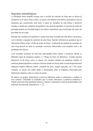 25
Sugestões metodológicas
A introdução desta unidade começa com a revisão do conceito de força que os alunos já
estudaram na 8ª classe. Para o efeito, os alunos vão elaborar uma tabela e preenchê-la com os
elementos que caracterizam uma força. A partir de exemplos da vida diária, o professor
introduz o estudo das condições de equilíbrio e dos tipos de equilíbrio. O conceito de centro de
gravidade poderá ser abordado depois de realizar experiências para localização do centro de
gravidade de um corpo.
Partindo das condições de equilíbrio e, tendo como base exemplos da vida diária e da técnica,
vai-se abordar a equação do momento de uma força, fazendo referência às grandezas que se
relacionam (fulcro, braço e linha de acção da força). A aplicação da equação do momento de
uma força deverá ser feita na resolução exercícios relacionados com situações reais e do
quotidiano dos alunos.
Com exemplos concretos do dia-a-dia apresentados pelos alunos, o professor aborda os
diferentes tipos de máquinas simples e a “Regra de Ouro da Mecânica”. Usando material
disponível ou de baixo custo, os alunos vão construir modelos de máquinas simples. O
professor poderá planificar e realizar visitas de estudo aos locais onde se usam frequentemente
máquinas simples (fábricas, portos, caminhos de ferro, campos agrícolas, etc.). Nos locais
visitados, os alunos vão colher dados e informações sobre as máquinas observadas para
elaborarem relatórios sobre as visitas de estudo.
Os alunos, em grupos, determinam a massa de diferentes corpos e substâncias, e medem os
seus volumes. Utilizando os resultados que os alunos obtiveram, o professor estabelece a
relação entre estas duas grandezas (massa e volume), e apresenta o conceito de densidade, com
indicação da expressão matemática 𝜌 =
𝑚
𝑉
.
 