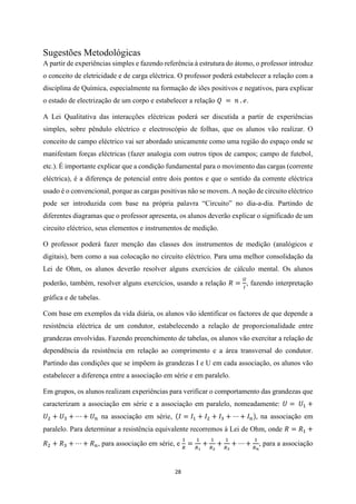 28
Sugestões Metodológicas
A partir de experiências simples e fazendo referência à estrutura do átomo, o professor introduz
o conceito de eletricidade e de carga eléctrica. O professor poderá estabelecer a relação com a
disciplina de Química, especialmente na formação de iões positivos e negativos, para explicar
o estado de electrização de um corpo e estabelecer a relação 𝑄 = 𝑛 . 𝑒.
A Lei Qualitativa das interacções eléctricas poderá ser discutida a partir de experiências
simples, sobre pêndulo eléctrico e electroscópio de folhas, que os alunos vão realizar. O
conceito de campo eléctrico vai ser abordado unicamente como uma região do espaço onde se
manifestam forças eléctricas (fazer analogia com outros tipos de campos; campo de futebol,
etc.). É importante explicar que a condição fundamental para o movimento das cargas (corrente
eléctrica), é a diferença de potencial entre dois pontos e que o sentido da corrente eléctrica
usado é o convencional, porque as cargas positivas não se movem. A noção de circuito eléctrico
pode ser introduzida com base na própria palavra “Circuito” no dia-a-dia. Partindo de
diferentes diagramas que o professor apresenta, os alunos deverão explicar o significado de um
circuito eléctrico, seus elementos e instrumentos de medição.
O professor poderá fazer menção das classes dos instrumentos de medição (analógicos e
digitais), bem como a sua colocação no circuito eléctrico. Para uma melhor consolidação da
Lei de Ohm, os alunos deverão resolver alguns exercícios de cálculo mental. Os alunos
poderão, também, resolver alguns exercícios, usando a relação 𝑅 =
𝑈
𝐼
, fazendo interpretação
gráfica e de tabelas.
Com base em exemplos da vida diária, os alunos vão identificar os factores de que depende a
resistência eléctrica de um condutor, estabelecendo a relação de proporcionalidade entre
grandezas envolvidas. Fazendo preenchimento de tabelas, os alunos vão exercitar a relação de
dependência da resistência em relação ao comprimento e a área transversal do condutor.
Partindo das condições que se impõem às grandezas I e U em cada associação, os alunos vão
estabelecer a diferença entre a associação em série e em paralelo.
Em grupos, os alunos realizam experiências para verificar o comportamento das grandezas que
caracterizam a associação em série e a associação em paralelo, nomeadamente: 𝑈 = 𝑈1 +
𝑈2 + 𝑈3 + ⋯ + 𝑈𝑛 na associação em série, (𝐼 = 𝐼1 + 𝐼2 + 𝐼3 + ⋯ + 𝐼𝑛), na associação em
paralelo. Para determinar a resistência equivalente recorremos à Lei de Ohm, onde 𝑅 = 𝑅1 +
𝑅2 + 𝑅3 + ⋯ + 𝑅𝑛, para associação em série, e
1
𝑅
=
1
𝑅1
+
1
𝑅2
+
1
𝑅3
+ ⋯ +
1
𝑅𝑛
, para a associação
 