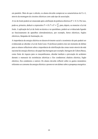 29
em paralelo. Mais do que o cálculo, os alunos deverão comprovar as características de U e I,
através da montagem de circuitos eléctricos com cada tipo de associação.
A Lei de Joule poderá ser enunciada após a definição de potência eléctrica (𝑃 = 𝑈. 𝐼). Por isso,
pode-se, primeiro, deduzir a expressões 𝑃 = 𝑅. 𝐼2
𝑒 𝑃 =
𝑈2
𝑅
, para, depois, se enunciar a Lei de
Joule. A aplicação da Lei de Joule na técnica e no quotidiano, poderá ser evidenciada ligando
ao funcionamento de aparelhos eletrodomésticos, por exemplo, ferros eléctricos, fogões
eléctricos, lâmpadas de iluminação, etc.
A importância da energia eléctrica no desenvolvimento social e económico do país poderá ser
evidenciada ao abordar a Lei de Joule-Lenz. O professor poderá criar um momento de debate
para os alunos reflectirem sobre a importância de eletrificação das zonas rurais através da rede
nacional de energia eléctrica e do papel das barragens por exemplo, barragem de Cahora Bassa,
como fonte de riqueza para os moçambicanos, abordar tambem a prevenção de acidentes
durante o manuseio de resistências eléctricas e fios condutores( chaleira eléctrica, fogão
eléctrico, fios condutores e outros). Os alunos deverão reflectir sobre os gastos monetários
referentes ao consumo da energia eléctrica e promover um debate sobre a poupança energetica.
 