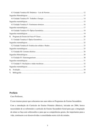 3
4.3 Unidade Temática III: Dinâmica – Leis de Newton ............................................................................ 12
Sugestões Metodológicas .............................................................................................................................. 13
4.4 Unidade Temática IV: Trabalho e Energia .......................................................................................... 14
Sugestões metodológicas............................................................................................................................... 15
4.5 Unidade Temática V: Fenómenos térmicos......................................................................................... 16
Sugestões metodológicas............................................................................................................................... 17
4.6 Unidade Temática VI: Óptica Geométrica........................................................................................... 18
Sugestões metodológicas............................................................................................................................... 19
5. Programa de Ensino de Física 9ª Classe................................................................................................. 20
5.1 Unidade Temática I: Óptica Geométrica ............................................................................................. 21
Sugestões metodológicas............................................................................................................................... 22
5.2 Unidade Temática II: Estática dos sólidos e fluidos............................................................................ 23
Sugestões metodológicas............................................................................................................................... 25
5.3 Unidade III: Corrente eléctrica ............................................................................................................ 26
Sugestões Metodológicas .............................................................................................................................. 28
5.4 Unidade IV: Eletromagnetismo ........................................................................................................... 30
Sugestões metodológicas............................................................................................................................... 31
5.5 Unidade V: Oscilações e ondas mecânicas.......................................................................................... 32
Sugestões metodológicas............................................................................................................................... 33
6. Avaliação................................................................................................................................................ 34
7. Bibliografia ............................................................................................................................................ 35
Prefácio
Caro Professor,
É com imenso prazer que colocamos nas suas mãos os Programas do Ensino Secundário.
Com a introdução do Currículo do Ensino Primário (Básico), iniciada em 2004, houve
necessidade de se reformular o currículo do Ensino Secundário Geral para que a integração
do aluno se faça sem sobressaltos e para que as competências gerais, tão importantes para a
vida, continuem a ser desenvolvidas e consolidadas neste ciclo de estudos.
 