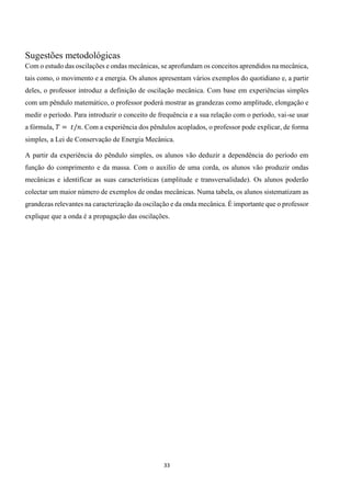 33
Sugestões metodológicas
Com o estudo das oscilações e ondas mecânicas, se aprofundam os conceitos aprendidos na mecânica,
tais como, o movimento e a energia. Os alunos apresentam vários exemplos do quotidiano e, a partir
deles, o professor introduz a definição de oscilação mecânica. Com base em experiências simples
com um pêndulo matemático, o professor poderá mostrar as grandezas como amplitude, elongação e
medir o período. Para introduzir o conceito de frequência e a sua relação com o período, vai-se usar
a fórmula, 𝑇 = 𝑡/𝑛. Com a experiência dos pêndulos acoplados, o professor pode explicar, de forma
simples, a Lei de Conservação de Energia Mecânica.
A partir da experiência do pêndulo simples, os alunos vão deduzir a dependência do período em
função do comprimento e da massa. Com o auxílio de uma corda, os alunos vão produzir ondas
mecânicas e identificar as suas características (amplitude e transversalidade). Os alunos poderão
colectar um maior número de exemplos de ondas mecânicas. Numa tabela, os alunos sistematizam as
grandezas relevantes na caracterização da oscilação e da onda mecânica. É importante que o professor
explique que a onda é a propagação das oscilações.
 