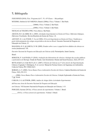 35
7. Bibliografia
INDE/MINED (2010). Físic. Programa da 8ª, 9ª e 10ª Classe. – Moçambique.
MÁXIMO, António & ALVARENGA, Beatriz (2006a). Física. Volume 1. São Paulo.
_________________________. (2006b). Física. Volume 2, São Paulo.
__________________________(2006c). Física. Volume 3, São Paulo.
NICOLAU & TOLEDO (1998). Física Básica. São Paulo.
ARAÚJO, M. S. & ABIB, M. L. (2003). Atividades Experimentais no Ensino de Física: Diferentes Enfoques,
Diferentes Finalidades. Revista Brasileira de Ensino de Física, 1-8.
AZEVEDP, H. L. & JÚNIOR, F. N.et al (2009). O Uso do Experimento no Ensino de Física: Tendências a
partir dolevantamento dos artigos em periódicos da área no Brasil. Encontro Nacional de Pesquisa em
Educação em Ciência, 12.
BAGANHA, D. E. & GARCIA, N. M. (2009). Estudos sobre o uso e o papel do livro didático de ciências no
ensino fundamental. VII.
Encontro Nacional de Pesquisa em Educação em Ciências (s/d). Florianópoles, Santa Catarina,
Brasil.
BEREZUK, P. A.& INADA, P. (2010). Avaliação dos laboratórios de ciências e biologia das escolas públicas
e particulares de Maringá. Estado do Paraná. Acta Scientiarum. Human and Social Sciences, 32(2), 207-215.
BEVILACQUA, G. D.& SILVA, R. C. (2007). O Ensino de Ciências na 5ª série através da Experimentação.
Ciência e Cognição, 9. Biológicas, N. d. (s.d.).in Manual de Normas Gerais e de Segurança em Laboratório.
União da Vitória, PR: UNIGUAÇU.
BORGES, A. T. (2002). Novos Rumos Para o Laboratório Escolar de Ciência. Caderno Brasileiro de Ensino de
Física, 19(3), 291-313.
_____(2006). Novos Rumos Para o Laboratório Escolar de Ciências. Coleção Explorando o Ensino de Física,
7, pp. 30-44.
CARLOS, J. G. & JÚNIOR, (2009). Análise de Artigos Sobre Actividades Experimentais
deFísica nas Actas do Encontro Nacional de Pesquisa em Educação
em Ciências. VII Encontro Nacional de Pesquisa em Educação em Ciências, 1-15.
PERUZZO, Jucimar (2013a). A Física através de experimentos. Volume 1. Brasil.
______ (2013c). A Física através de experimentos. Volume 3. Brasil.
 