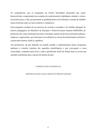 4
As competências, que os programas do Ensino Secundário pretendem que sejam
desenvolvidas, compreendem um conjunto de conhecimentos, habilidades, atitudes e valores
necessários para a vida, que permitam ao graduado deste nível enfrentar o mundo de trabalho
numa economia cada vez mais moderna e competitiva.
Estes programas resultam de um processo de consulta à sociedade e do trabalho abnegado de
técnicos pedagógicos do Ministério da Educação e Desenvolvimento Humano (MINEDH), de
professores das várias instituições de ensino e formação, quadros de diversas instituições públicas,
empresas e organizações, que colocaram a sua sabedoria ao serviço da transformação curricular e
a quem aproveitamos, desde já, agradecer.
Aos professores, de que depende em grande medida a implementação destes programas,
apelamos à consulta constante das sugestões metodológicas e que convoquem a vossa
criatividade e empenho para levar a cabo a gratificante tarefa de formar hoje os jovens que
amanhã contribuirão para o desenvolvimento do país.
CARMELITA RITA NAMASHULUA
MINISTRA DA EDUCAÇÃO E DESENVOLVIMENTO HUMANO
 