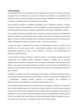 5
1.Introdução
Os programas de Física são concebidos de modo a proporcionar aos alunos os elementos essenciais
do quadro físico do mundo para que possam ser capazes de desenvolver a sua capacidade como
indivíduos criativos, sociais e possuidores de atitudes, hábitos, habilidades e conhecimentos úteis a
si mesmos e à sociedade e para a continuação dos seus estudos
Estes programas abordam os conteúdos relacionados com os fenómenos mecânicos, térmicos,
luminosos, eléctricos, electromagnéticos e da Física Moderna. A sua estruturação permite continuar
a formação paulatina dos alunos, centrada na aquisição de conhecimentos, habilidades e atitudes.
Na concepção da estrutura da disciplina, parte-se do ponto de vista macroscópico dos fenómenos do
mundo circundante, mais próximos dos alunos, portanto, mais acessível aos órgãos sensoriais para,
depois, se tratar das noções elementares sobre a estrutura da substância, que servirá de base para a
análise dos fenómenos mecânicos, térmicos e outros, a um nível microscópico.
A lógica que segue o ordenamento do sistema de conhecimentos baseia-se na análise de um
fenómeno que, do geral, passa-se para a caracterização qualitativa deste, seguindo-se à sua
determinação quantitativa (o valor e as suas unidades) e, por último, a lei fenomenológica que
relaciona as grandezas físicas.
Como métodos de ensino, prevalecem o indutivo, dedutivo e de analogias, apoiados numa base
experimental, nos conteúdos tratados. Pretende-se fortalecer o trabalho com os conceitos
fundamentais e incrementar o tempo para o desenvolvimento de habilidades, tanto intelectuais como
práticas, que permitam aos alunos participar activamente e com certo grau de independência na
aquisição de conhecimentos, assim como serem capazes de utilizá-los na explicação dos fenómenos
que os rodeiam.
O trabalho com gráficos (sua leitura, interpretação e construção) e a resolução de problemas (com o
uso obrigatório do Sistema Internacional de Unidades,) e o desenvolvimento de actividades práticas
e experimentais, constituem aspectos essenciais dos programas, pois contribuem no
desenvolvimento e consolidação das competências definidas para o ciclo.
Com a inclusão de alguns elementos de enfoque histórico nos programas, pretende-se, em particular,
que os alunos conheçam aspectos da vida, obra, actividade e pontos de vista de eminentes cientistas
e desenvolvam valores morais adequados. Devem, também, fazer parte integrante dos conteúdos da
disciplina no ciclo e, portanto, constituírem objecto específico de aprendizagem, as implicações da
Física e a sua relação com outras ciências, tais como, a Matemática, Química, Geografia e outras, o
seu vínculo com a tecnologia, à sociedade em geral e com a cultura integral.
 