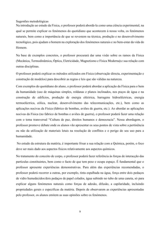 9
Sugestões metodológicas
Na introdução ao estudo da Física, o professor poderá abordá-la como uma ciência experimental, na
qual se permite explicar os fenómenos do quotidiano que acontecem à nossa volta, os fenómenos
naturais, bem como a importância de que se revestem na técnica, produção e no desenvolvimento
tecnológico, pois ajudam o homem na exploração dos fenómenos naturais e no bem-estar da vida do
Homem.
Na base de exemplos concretos, o professor procurará dar uma visão sobre os ramos da Física
(Mecânica, Termodinâmica, Óptica, Eletricidade, Magnetismo e Física Moderna) e sua relação com
outras disciplinas.
O professor poderá explicar os métodos utilizados em Física (observação directa, experimentação e
construção de modelos) para descobrir as regras e leis que são válidas na natureza.
Com exemplos do quotidiano do aluno, o professor poderá abordar a aplicação da Física para o bem
da humanidade (uso de máquinas simples, roldanas e planos inclinados, nos poços de água e na
construção de edifícios, produção de energia eléctrica, barragens hidroeléctricas, energia
termoeléctrica, eólica, nuclear, desenvolvimento das telecomunicações, etc.), bem como as
aplicações nocivas da Física (fabrico de bombas, aviões de guerra, etc.). Ao abordar as aplicações
nocivas da Física (no fabrico de bombas e aviões de guerra), o professor poderá fazer uma relação
com o tema transversal “Cultura de paz, direitos humanos e democracia”. Nessa abordagem, o
professor promove debate onde os alunos vão apresentar os seus pontos de vista sobre a pertinência
ou não da utilização de materiais letais na resolução de conflitos e o perigo do seu uso para a
humanidade.
No estudo da estrutura da matéria, é importante frisar a sua relação com a Química, porém, o foco
deve ser mais dado aos aspectos físicos relativamente aos aspectos químicos.
No tratamento do conceito de corpo, o professor poderá fazer referência às forças de interacção das
partículas constituintes, bem como o facto de que tem peso e ocupa espaço. É fundamental que o
professor apresente experiências demonstrativas. Para além das experiências recomendadas, o
professor poderá recorrer a outras, por exemplo, tinta espalhada na água, força entre dois pedaços
de vidro humedecidos/dois pedaços de papel colados, água subindo no tubo de uma caneta, só para
explicar alguns fenómenos naturais como forças de adesão, difusão, a capilaridade, incluindo
propriedades gerais e especificas da matéria. Depois de observarem as experiências apresentadas
pelo professor, os alunos emitem as suas opiniões sobre os fenómenos.
 