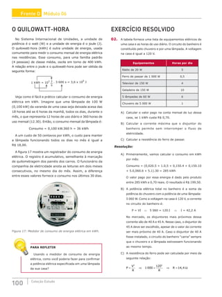 100 Coleção Estudo
O QUILOWATT-HORA
No Sistema Internacional de Unidades, a unidade de
potência é o watt (W) e a unidade de energia é o joule (J).
O quilowatt-hora (kWh) é outra unidade de energia, usada
comumente para medir o consumo mensal de energia elétrica
nas residências. Esse consumo, para uma família padrão
(4 pessoas) de classe média, oscila em torno de 400 kWh.
A relação entre o joule e o quilowatt-hora pode ser obtida da
seguinte forma:
1 kWh = 10
3 . 3 600 s = 3,6 x 10
6
J
J
s
Veja como é fácil e prático calcular o consumo de energia
elétrica em kWh. Imagine que uma lâmpada de 100 W
(0,100 kW) da varanda de uma casa seja deixada acesa das
18 horas até as 6 horas da manhã, todos os dias, durante o
mês, o que representa 12 horas de uso diário e 360 horas de
uso mensal (12.30). Então, o consumo mensal da lâmpada é:
Consumo = 0,100 kW.360 h = 36 kWh
A um custo de 50 centavos por kWh, o custo para manter
a lâmpada funcionando todos os dias no mês é igual a
R$ 18,00.
A figura 17 mostra um registrador do consumo de energia
elétrica. O registro é acumulativo, semelhante à marcação
de quilometragem dos painéis dos carros. O funcionário da
companhia de eletricidade anota as leituras em dois meses
consecutivos, no mesmo dia do mês. Assim, a diferença
entre esses valores fornece o consumo nos últimos 30 dias.
Figura 17: Medidor de consumo de energia elétrica em kWh.
PARA REFLETIR
Usando o medidor de consumo de energia
elétrica, como você poderia fazer para confirmar
a potência elétrica especificada em uma lâmpada
da sua casa?
EXERCÍCIO RESOLVIDO
02. A tabela fornece uma lista de equipamentos elétricos de
uma casa e as horas de uso diário. O circuito do banheiro é
constituído pelo chuveiro e por uma lâmpada. A voltagem
na casa é igual a 120 V.
Equipamentos Horas por dia
Rádio de 20 W 5
Ferro de passar de 1 000 W 0,5
Televisor de 150 W 4
Geladeira de 150 W 10
5 lâmpadas de 60 W 6
Chuveiro de 5 000 W 1
A) Calcular o valor pago na conta mensal de luz dessa
casa, se 1 kWh custa R$ 0,70.
B) Calcular a corrente máxima que o disjuntor do
banheiro permite sem interromper o fluxo de
eletricidade.
C) Calcular a resistência do ferro de passar.
Resolução:
A) Primeiramente, vamos calcular o consumo em kWh
por mês:
Consumo = (0,020.5 + 1.0,5 + 0,150.4 + 0,150.10
+ 5.0,060.6 + 5.1).30 = 285 kWh
O valor pago por essa energia é dado pelo produto
entre 285 kWh e 0,70 reais. O resultado é R$ 199,50.
B) A potência elétrica total no banheiro é a soma da
potência do chuveiro com a potência de uma lâmpada:
5 060 W. Como a voltagem na casa é 120 V, a corrente
no circuito do banheiro é:
P = VI ⇒ 5 060 = 120.I ⇒ I = 42,2 A
No mercado, os disjuntores mais próximos dessa
corrente são de 40 A e 45 A. Nesse caso, o disjuntor de
45 A deve ser escolhido, apesar de o valor da corrente
ser mais próximo de 40 A. Caso o disjuntor de 40 A
fosse instalado, o circuito do banheiro “cairia” sempre
que o chuveiro e a lâmpada estivessem funcionando
ao mesmo tempo.
C) A resistência do ferro pode ser calculada por meio da
seguinte relação:
P
V
R R
R
= = ⇒ = Ω
2 2
1 000
120
14 4
⇒ ,
Frente D Módulo 06
 