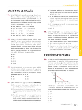 FÍSICA
101
Editora Bernoulli
EXERCÍCIOS DE FIXAÇÃO
01. (UEL-PR–2008) A capacidade de carga das pilhas e
baterias é dada na unidade Ah (ampère-hora). Se uma
bateria de automóvel possui aproximadamente 44,4 Ah
de capacidade de carga, qual a capacidade de carga (q)
em coulomb (C) e o número de elétrons (n) que ela pode
fornecer? Considere e = 1, 6 × 10–19
C.
A) q = 16 x 105
C, n = 10 × 1014
elétrons.
B) q = 160 × 105
C, n = 10 × 1024
elétrons.
C) q = 1,6 × 105
C, n = 1 × 1024
elétrons.
D) q = 1,6 × 104
C, n = 1 × 1014
elétrons.
E) q = 16 × 104
C, n = 1 × 1019
elétrons.
02. (FUVEST-SP–2010) Medidas elétricas indicam que a
superfície terrestre tem carga elétrica total negativa de,
aproximadamente, 600 000 coulombs. Em tempestades,
raios de cargas positivas, embora raros, podem atingir a
superfície terrestre. A corrente elétrica desses raios pode
atingir valores de até 300 000 A. Que fração da carga
elétrica total da Terra poderia ser compensada por um
raio de 300 000 A e com duração de 0,5 s?
A) 1/2						
B) 1/3						
C) 1/4			
D) 1/10
E) 1/20
03. (UERJ) Num detector de mentiras, uma tensão de 6 V é
apli­
cada entre os dedos de uma pessoa. Ao responder a
uma pergunta, a resistência entre os seus dedos caiu de
400 kΩ para 300 kΩ. Nesse caso, a corrente no detector
apresentou variação, em μA, de
A) 5.						C) 15.
B) 10.						D) 20.
04. (UFSC–2007) Assinale a(s) proposição(ões) CORRETA(S).
01. Para a maioria dos metais, a resistividade diminui
quando há um aumento na temperatura.
02. Para um condutor ôhmico, um aumento de tensão
corresponde a um aumento proporcional de corrente
elétrica.
04. Para dois condutores de mesmo material e mesmo
comprimento, sendo que um tem o dobro da área de
seção do outro, teremos uma mesma intensidade de
corrente se aplicarmos a mesma tensão sobre ambos.
08. A dissipação de energia por efeito Joule num resistor
depende do sentido da corrente e independe da tensão
aplicada sobre ele.
16. Ao se estabelecer uma corrente elétrica num fio
metálico submetido a uma certa tensão contínua,
teremos prótons se movendo do polo positivo ao
negativo.
32. Os metais geralmente são bons condutores de
eletricidade e de calor.
Soma ( )
05. (UFOP-MG–2009) Em uma residência, Dona Maria,
insatisfeita com o seu chuveiro elétrico (1 100 W e 110 V),
chamou um eletricista para ajudá-la. O profissional
diminuiu o comprimento do resistor pela metade. Com
base nessas informações, responda:
A) Qual o valor da resistência antes e depois de cortá-la?
B) Qual será a nova potência do chuveiro?
C) Supondo-se que o chuveiro seja utilizado uma hora
por dia e que o custo do quilowatt-hora é de R$ 0,10,
qual será o custo total ao final do mês?
EXERCÍCIOS PROPOSTOS
01. (UFSCar-SP–2008) O capacitor é um elemento de circuito
muito utilizado em aparelhos eletrônicos de regimes
alternados ou contínuos. Quando seus dois terminais são
ligados a uma fonte, ele é capaz de armazenar cargas
elétricas. Ligando-o a um elemento passivo, como um
resistor, ele se descarrega. O gráfico representa uma
aproximação linear da descarga de um capacitor.
7,2 t (s)
i (mA)
4,8
2,4
4,0
2,0
0
Sabendo que a carga elétrica fundamental tem valor
1,6 x 10–19
C, o número de portadores de carga que
fluíram durante essa descarga está mais próximo de
A) 1017
.
B) 1014
.
C) 1011
.
D) 108
.
E) 105
.
Corrente elétrica
 