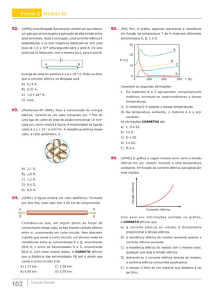 102 Coleção Estudo
02. (UFMG) Uma lâmpada fluorescente contém em seu interior
um gás que se ioniza após a aplicação de alta tensão entre
seus terminais. Após a ionização, uma corrente elétrica é
estabelecida, e os íons negativos deslocam-se com uma
taxa de 1,0 x 1018
íons/segundo para o polo A. Os íons
positivos se deslocam, com a mesma taxa, para o polo B.
B
A
A carga de cada íon positivo é 1,6 x 10−19
C. Pode-se dizer
que a corrente elétrica na lâmpada será
A) 0,16 A.			
B) 0,32 A.			
C) 1,0 x 1018
A.
D) nula.
03. (Mackenzie-SP–2006) Para a transmissão de energia
elétrica, constrói-se um cabo composto por 7 fios de
uma liga de cobre de área de seção transversal 10 mm2
cada um, como mostra a figura. A resistividade da liga de
cobre é 2,1 x 10−2
Ω.mm2
/m. A resistência elétrica desse
cabo, a cada quilômetro, é
A) 2,1 Ω.						
B) 1,8 Ω.			
C) 1,2 Ω.
D) 0,6 Ω.
E) 0,3 Ω.
04. (UFMG) A figura mostra um cabo telefônico. Formado
por dois fios, esse cabo tem 5,00 km de comprimento.
R
S
P
Q
Constatou-se que, em algum ponto ao longo do
comprimento desse cabo, os fios fizeram contato elétrico
entre si, ocasionando um curto-circuito. Para descobrir
o ponto que causa o curto-circuito, um técnico mede as
resistências entre as extremidades P e Q, encontrando
20,0 Ω, e entre as extremidades R e S, encontrando
80,0 Ω. Com base nesses dados, é CORRETO afirmar
que a distância das extremidades PQ até o ponto que
causa o curto-circuito é de
A) 1,25 km.			 C) 1,00 km.
B) 4,00 km.			 D) 3,75 km.
05. (PUC Rio) O gráfico seguinte representa a resistência
em função da temperatura T de 4 materiais diferentes
denominados A, B, C e D.
30
20
10
0
R (Ω)
0 100 200 300 T (K)
A
B
D
C
Considere as seguintes afirmações:
I. Os materiais B e C apresentam comportamento
metálico, tornando-se supercondutores a baixas
temperaturas.
II. O material D é isolante a baixas temperaturas.
III. Na temperatura ambiente, o material A é o pior
condutor.
As afirmações CORRETAS são
A) I, II e III. 			
B) I e II.					
C) II e III.
D) I e III.
E) N.d.a.
06. (UFMG) O gráfico a seguir mostra como varia a tensão
elétrica em um resistor mantido a uma temperatura
constante, em função da corrente elétrica que passa por
esse resistor.
Corrente elétrica
Tensão
elétrica
Com base nas informações contidas no gráfico,
é CORRETO afirmar que
A) a corrente elétrica no resistor é diretamente
proporcional à tensão elétrica.
B) a resistência elétrica do resistor aumenta quando a
corrente elétrica aumenta.
C) a resistência elétrica do resistor tem o mesmo valor,
qualquer que seja a tensão elétrica.
D) dobrando-se a corrente elétrica através do resistor,
a potência elétrica consumida quadruplica.
E) o resistor é feito de um material que obedece à Lei
de Ohm.
Frente D Módulo 06
 