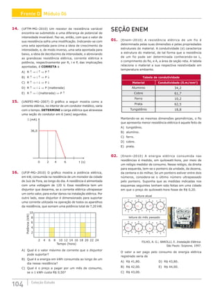 104 Coleção Estudo
14. (UFTM-MG–2010) Um resistor de resistência variável
encontra-se submetido a uma diferença de potencial de
intensidade invariável. Faz-se, então, com que o valor de
sua resistência sofra uma modificação. Indicando-se com
uma seta apontada para cima a ideia de crescimento da
intensidade, e, de modo inverso, uma seta apontada para
baixo, a ideia de decréscimo da intensidade, e abreviando
as grandezas resistência elétrica, corrente elétrica e
potência, respectivamente por R, i e P, das implicações
apontadas, é CORRETA a
A) R ↑ ⇒ i ↑ ⇒ P ↑		
B) R ↑ ⇒ i ↑ ⇒ P ↓		
C) R ↑ ⇒ i ↓ ⇒ P ↓
D) R ↑ ⇒ i ↓ ⇒ P (inalterada)
E) R ↑ ⇒ i (inalterada) ⇒ P ↑
15. (UNIFEI-MG–2007) O gráfico a seguir mostra como a
corrente elétrica, no interior de um condutor metálico, varia
com o tempo. DETERMINE a carga elétrica que atravessa
uma seção do condutor em 6 (seis) segundos.
0 2 4 6
36,0
t (s)
I (mA)
16. (UFJF-MG–2010) O gráfico mostra a potência elétrica,
em kW, consumida na residência de um morador da cidade
de Juiz de Fora, ao longo do dia. A residência é alimentada
com uma voltagem de 120 V. Essa residência tem um
disjuntor que desarma, se a corrente elétrica ultrapassar
um certo valor, para evitar danos na instalação elétrica. Por
outro lado, esse disjuntor é dimensionado para suportar
uma corrente utilizada na operação de todos os aparelhos
da residência, que somam uma potência total de 7,20 kW.
2
2
4
4
6
6
8
8
10
10
12 14 16 18 20 22 24
Potência
(kW)
Tempo (hora)
A) Qual é o valor máximo de corrente que o disjuntor
pode suportar?
B) Qual é a energia em kWh consumida ao longo de um
dia nessa residência?
C) Qual é o preço a pagar por um mês de consumo,
se o 1 kWh custa R$ 0,50?
SEÇÃO ENEM
01. (Enem–2010) A resistência elétrica de um fio é
determinada pelas suas dimensões e pelas propriedades
estruturais do material. A condutividade (σ) caracteriza
a estrutura do material, de tal forma que a resistência
de um fio pode ser determinada conhecendo-se L,
o comprimento do fio, e A, a área de seção reta. A tabela
relaciona o material a sua respectiva resistividade em
temperatura ambiente.
Tabela de condutividade
Material Condutividade (S.m/mm2
)
Aluminio 34,2
Cobre 61,7
Ferro 10,2
Prata 62,5
Tungstênio 18,8
Mantendo-se as mesmas dimensões geométricas, o fio
que apresenta menor resistência elétrica é aquele feito de
A) tungstênio.		
B) alumínio.			
C) ferro.			
D) cobre.
E) prata.
02. (Enem–2010) A energia elétrica consumida nas
residências é medida, em quilowatt-hora, por meio de
um relógio medidor de consumo. Nesse relógio, da direita
para esquerda, tem-se o ponteiro da unidade, da dezena,
da centena e do milhar, Se um ponteiro estiver entre dois
números, considera-se o último número ultrapassado
pelo ponteiro. Suponha que as medidas indicadas nos
esquemas seguintes tenham sido feitas em uma cidade
em que o preço do quilowatt-hora fosse de R$ 0,20.
leitura atual
leitura do mês passado
1 1
1 1
0 0 0 0
2 2 2
3 3 3
4 4 4 4
5 5 5 5
6 6 6 6
7 7
8 8
9 9 9 9
1 1
1 1
0 0 0 0
2 2 2
3 3 3
4 4 4 4
5 5 5 5
6 6 6 6
7 7
8 8
9 9 9 9
FILHO, A. G.; BAROLLI, E. Instalação Elétrica.
São Paulo: Scipione, 1997.
O valor a ser pago pelo consumo de energia elétrica
registrado seria de
A) R$ 41,80.				D) R$ 43,80.
B) R$ 42,00.				E) R$ 44,00.
C) R$ 43,00.
Frente D Módulo 06
 