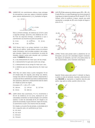 Introdução à Cinemática vetorial
11
Editora Bernoulli
FÍSICA
04. (UNESP-SP) Um caminhoneiro efetuou duas entregas
de mercadorias e, para isso, seguiu o itinerário indicado
pelos vetores deslocamento d1
e d2
ilustrados na figura.
d1
= 10 km
30º
d2
= 6 km
Para a primeira entrega, ele deslocou-se 10 km e para
a segunda entrega, percorreu uma distância de 6 km.
Ao final da segunda entrega, a distância a que o
caminhoneiro se encontra do ponto de partida é
A) 4 km.				C) 2¹19 km.		 E) 16 km.
B) 8 km.				D) 8¹3 km.		
05. (PUC Minas) Você e um amigo resolvem ir ao último
andar de um edifício. Vocês partem juntos do primeiro
andar. Entretanto, você vai pelas escadas e seu amigo,
pelo elevador. Depois de se encontrarem na porta do
elevador, descem juntos pelo elevador até o primeiro
andar. É CORRETO afirmar que
A) o seu deslocamento foi maior que o de seu amigo.
B) o deslocamento foi igual para você e seu amigo.
C) o deslocamento de seu amigo foi maior que o seu.
D) a distância que seu amigo percorreu foi maior que
a sua.
06. (PUC Rio) Um veleiro deixa o porto navegando 70 km
em direção leste. Em seguida, para atingir seu destino,
navega mais 100 km na direção nordeste. Desprezando a
curvatura da Terra e admitindo que todos os deslocamentos
são coplanares, determine o deslocamento total do veleiro
em relação ao porto de origem.
(Considere ¹2 = 1,40 e ¹5 = 2,20)
A) 106 km		 C) 154 km		 E) 217 km
B) 34 km			 D) 284 km		
07. (UERJ–2010) Dois automóveis, M e N, inicialmente a
50 km de distância um do outro, deslocam-se com
velocidades constantes na mesma direção e em sentidos
opostos. O valor da velocidade de M, em relação a um
ponto fixo da estrada, é igual a 60 km/h. Após 30 minutos,
os automóveis cruzam uma mesma linha da estrada.
Em relação a um ponto fixo da estrada, a velocidade de N
tem o seguinte valor, em quilômetros por hora:
A) 40 km/h				
B) 50 km/h				
C) 60 km/h
D) 70 km/h
08. (UFC) M e N são vetores de módulos iguais (|M| = |N| = M).
O vetor M é fixo, e o vetor N pode girar em torno do ponto O
(veja figura) no plano formado por M e N. Sendo R = M + N,
indique, entre os gráficos a seguir, aquele que pode
representar a variação de |R| como função do ângulo θ
entre M e N.
D) 2M
0
–2M
2π
π
A) 2M
0
2π
π
B) 2M
0 2π
π
C) 2M
0
–2M
2π
π
O
M
N
θ
E) 2M
0 2π
π
09. (UFMG) Tomás está parado sobre a plataforma de um
brinquedo, que gira com velocidade angular constante.
Ele segura um barbante, que tem uma pedra presa na
outra extremidade, como mostrado nesta figura:
P
Quando Tomás passa pelo ponto P, indicado na figura,
a pedra se solta do barbante. Assinale a alternativa em
que MELHOR se representa a trajetória descrita pela
pedra, logo após se soltar, quando vista de cima.
P
P
P
A)
C)
P
B)
D)
 