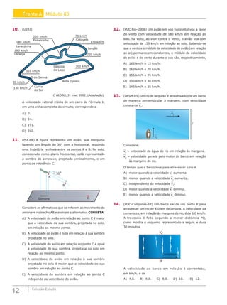 12 Coleção Estudo
Frente A Módulo 03
10. (UERJ)
220 km/h
180 km/h
180 km/h
310 km/h
300 km/h
220 km/h
170 km/h
75 km/h
Cotovelo
90 km/h
130 km/h
Pinheirinho
Laranjinha
Laranja
S do Senna
Curva
do Sol
Reta Oposta
Descida
do Lago
Junção
O GLOBO, 31 mar. 2002. (Adaptação).
A velocidade vetorial média de um carro de Fórmula 1,
em uma volta completa do circuito, corresponde a
A) 0.				
B) 24.				
C) 191.
D) 240.
11. (PUCPR) A figura representa um avião, que mergulha
fazendo um ângulo de 30° com a horizontal, seguindo
uma trajetória retilínea entre os pontos A e B. No solo,
considerado como plano horizontal, está representada
a sombra da aeronave, projetada verticalmente, e um
ponto de referência C.
Sombra
30˚
A
B
C
Considere as afirmativas que se referem ao movimento da
aeronave no trecho AB e assinale a alternativa CORRETA.
A) A velocidade do avião em relação ao ponto C é maior
que a velocidade de sua sombra, projetada no solo,
em relação ao mesmo ponto.
B) A velocidade do avião é nula em relação à sua sombra
projetada no solo.
C) A velocidade do avião em relação ao ponto C é igual
à velocidade de sua sombra, projetada no solo em
relação ao mesmo ponto.
D) A velocidade do avião em relação à sua sombra
projetada no solo é maior que a velocidade de sua
sombra em relação ao ponto C.
E) A velocidade da sombra em relação ao ponto C
independe da velocidade do avião.
12. (PUC Rio–2006) Um avião em voo horizontal voa a favor
do vento com velocidade de 180 km/h em relação ao
solo. Na volta, ao voar contra o vento, o avião voa com
velocidade de 150 km/h em relação ao solo. Sabendo-se
que o vento e o módulo da velocidade do avião (em relação
ao ar) permanecem constantes, o módulo da velocidade
do avião e do vento durante o voo são, respectivamente,
A) 165 km/h e 15 km/h.
B) 160 km/h e 20 km/h.
C) 155 km/h e 25 km/h.
D) 150 km/h e 30 km/h.
E) 145 km/h e 35 km/h.
13. (UFSM-RS) Um rio de largura l é atravessado por um barco
de maneira perpendicular à margem, com velocidade
constante vb
.
vb
vr

Considere:
vr
= velocidade da água do rio em relação às margens.
vb
= velocidade gerada pelo motor do barco em relação
às margens do rio.
O tempo que o barco leva para atravessar o rio é
A) maior quando a velocidade vr
aumenta.
B) menor quando a velocidade vr
aumenta.
C) independente da velocidade vr
.
D) maior quando a velocidade vr
diminui.
E) menor quando a velocidade vr
diminui.
14. (PUC-Campinas-SP) Um barco sai de um ponto P para
atravessar um rio de 4,0 km de largura. A velocidade da
correnteza, em relação às margens do rio, é de 6,0 km/h.
A travessia é feita segundo a menor distância PQ,
como mostra o esquema representado a seguir, e dura
30 minutos.
P
Correnteza
Q
A velocidade do barco em relação à correnteza,
em km/h, é de
A) 4,0. B) 6,0. C) 8,0. D) 10.		E) 12.
 
