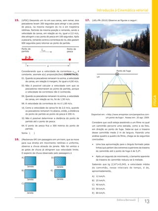 Introdução à Cinemática vetorial
13
Editora Bernoulli
FÍSICA
15. (UFSC) Descendo um rio em sua canoa, sem remar, dois
pescadores levam 300 segundos para atingir o seu ponto
de pesca, na mesma margem do rio e em trajetória
retilínea. Partindo da mesma posição e remando, sendo a
velocidade da canoa, em relação ao rio, igual a 2,0 m/s,
eles atingem o seu ponto de pesca em 100 segundos. Após
a pescaria, remando contra a correnteza do rio, eles gastam
600 segundos para retornar ao ponto de partida.
Ponto de
partida
Ponto de
pesca
v(CR)
d
Considerando que a velocidade da correnteza v(CR)
é
constante, assinale a(s) proposição(ões) CORRETA(S).
01. Quando os pescadores remaram rio acima, a velocidade
da canoa, em relação à margem, foi igual a 4,00 m/s.
02. Não é possível calcular a velocidade com que os
pescadores retornaram ao ponto de partida, porque
a velocidade da correnteza não é conhecida.
04. Quando os pescadores remaram rio acima, a velocidade
da canoa, em relação ao rio, foi de 1,50 m/s.
08. A velocidade da correnteza do rio é 1,00 m/s.
16. Como a velocidade da canoa foi de 2,0 m/s, quando
os pescadores remaram rio abaixo, então, a distância
do ponto de partida ao ponto de pesca é 200 m.
32. Não é possível determinar a distância do ponto de
partida até o ponto de pesca.
64. O ponto de pesca fica a 300 metros do ponto de
partida.
Soma ( )
16. (Mackenzie-SP) Um passageiro em um trem, que se move
para sua direita em movimento retilíneo e uniforme,
observa a chuva através da janela. Não há ventos e
as gotas de chuva já atingiram sua velocidade limite.
O aspecto da chuva observado pelo passageiro é
B)
Janela
Janela
A)
C)
Janela
D)
Janela
E)
Janela
17. (UEL-PR–2010) Observe as figuras a seguir:
Ponto de fuga
LH
Disponível em: http://www.amopintar.com/perspectiva.com-
um.ponto-de.fuga. Acesso em: 20 ago. 2009.
Considere que você esteja assistindo a um filme no qual
um caminhão percorre uma estrada, como a da foto,
em direção ao ponto de fuga. Sabe-se que a traseira
desse caminhão mede 2 m de largura. Fazendo uma
análise quadro a quadro do filme, chega-se às seguintes
conclusões:
• Uma boa aproximação para o ângulo formado pelas
linhas que partem dos extremos superiores da traseira
do caminhão até o ponto de fuga é de 5,2º.
• Após um segundo de movimento, o tamanho aparente
da traseira do caminhão reduziu-se à metade.
Sabendo que tg (2,6°)≈0,045, a velocidade média
do caminhão, nesse intervalo de tempo, é de,
aproximadamente,
A) 12 km/h.				
B) 25 km/h.		
C) 40 km/h.
D) 59 km/h.
E) 80 km/h.
 