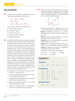 14 Coleção Estudo
Frente A Módulo 03
03. Durante uma aula de Educação Física, uma bola é
chutada obliquamente em relação ao solo. Uma estudante
representa vetorialmente a velocidade inicial (v0
) da bola
e suas componentes ortogonais. A representação feita
por ela é mostrada na figura a seguir.
v0y
v0x
v0
θ
Ela distribui seu diagrama a 5 colegas de grupo e cada
uma das colegas elabora um comentário sobre o esquema.
Carolina: Os módulos dos vetores v0x
e v0y
podem se
tornar maiores que o módulo do vetor v0
, caso o valor
de θ varie.
Marina: A soma dos módulos dos vetores v0x
e v0y
sempre
será igual ao valor do módulo do vetor v0
.
Fernanda: O vetor v0y
pode ser obtido por meio da soma
vetorial do vetor v0
com o vetor v0x
.
Isabela: Apesar de o diagrama mostrar três vetores, os
vetores v0
, v0x
e v0y
não possuem existência concomitante.
Larissa: Esse diagrama não poderia ser utilizado para
representar outras grandezas vetoriais.
O comentário correto foi feito pela estudante
A) Carolina.		C) Fernanda.		E) Larissa.
B) Marina. 		 D) Isabela.
GABARITO
Fixação
01. D 02. D 03. C 04. B 05. D
Propostos
01. A 06. C 11. A		 16. B
02. B 07. A 12. A		 17. C
03. A 08. B 13. C
04. C 09. D 14. D
05. B 10. A 15. Soma = 76
Seção Enem
01. A 02. B 03. D
SEÇÃO ENEM
01. A figura a seguir foi retirada de uma página da Internet
relacionada ao estudo de conceitos de Física.
+
+
+
=
=
=
15
10
5
0
–5
5
10
5
5
Pode-se associar a figura com o seguinte tema:
A) Deslocamentos sucessivos
B) Intervalos de tempo
C) Somatório de volumes
D) Velocidade relativa de veículos
E) Somatório de massas
02. A utilização dos rios como via de transporte / navegação
sempre foi presente na história da humanidade. No Brasil,
o transporte fluvial é muito utilizado na região Norte
devido ao elevado número de rios e devido à escassez
de rodovias. Uma característica positiva desse meio de
transporte é o baixo custo e o baixo impacto ambiental.
Um dos principais problemas desse tipo de transporte
está ligado à irregularidade da superfície (topografia),
que deve ser plana, além de levar em conta aspectos de
caráter natural, como os períodos de cheias e de vazantes
dos rios, ambas relacionadas ao volume de água que
sofrem variações e que interferem na navegação. Assim
como as estradas, os rios apresentam suas regras de
tráfego para os barcos. Barcos que descem o rio o fazem
movimentando-se sempre no meio do rio, enquanto que
os barcos que sobem o rio o fazem trafegando sempre
próximo às margens. A característica dos rios que melhor
explica as regras do tráfego descritas é
A) a diferença do nível de água do rio entre o período
de cheias e o período de seca.
B) a menor velocidade da água do rio próximo à margem
em comparação à posição central.
C) o desgaste desigual das margens direita e esquerda
dos rios devido à rotação da Terra.
D) o desnível das diferentes partes do rio no seu curso
superior, intermediário e inferior.
E) o fato de os rios apresentarem maior profundidade
do seu leito na parte central que nas margens.
 