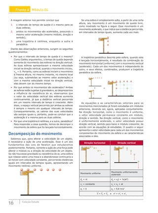 16 Coleção Estudo
Frente A Módulo 04
A imagem anterior nos permite concluir que
1. o intervalo de tempo de queda é o mesmo para as
duas esferas;
2. ambos os movimentos são acelerados, possuindo o
mesmo vetor aceleração (mesmo módulo, direção e
sentido);
3. uma trajetória é retilínea, enquanto a outra é
parabólica.
Diante das observações anteriores, surgem os seguintes
questionamentos:
• Por que o intervalo de tempo de queda é o mesmo?
Como Galileu argumentou, o tempo de queda depende
somente do movimento das esferas na direção vertical.
As duas esferas apresentavam a mesma velocidade
inicial na direção vertical, quando o movimento iniciou,
v0y
= 0. Portanto, como as esferas iniciam o movimento
à mesma altura, no mesmo instante, no mesmo local
(ou seja, submetidas ao mesmo vetor aceleração) e
com a mesma velocidade inicial na direção vertical,
elas devem cair ao mesmo tempo.
• Por que ambos os movimentos são acelerados? Ambas
as esferas estão sujeitas à gravidade e, ao desprezarmos
a influência da resistência do ar, observamos que
o valor da velocidade vertical das esferas aumenta
continuamente, já que a distância vertical percorrida
em um mesmo intervalo de tempo é crescente. Além
disso, o espaço vertical percorrido por ambas as esferas
é sempre o mesmo em qualquer intervalo de tempo.
Consequentemente, os valores das suas velocidades
são sempre iguais e, portanto, pode-se concluir que a
aceleração é a mesma para as duas esferas.
• Por que uma trajetória é retilínea, e a outra, parabólica?
Para responder a essa questão, temos de decompor o
movimento da esfera que foi lançada horizontalmente.
Decomposição do movimento
Sabemos que, para alterar a velocidade de um objeto,
é necessária a ação de uma aceleração. Esse é um dos
fundamentos das Leis de Newton que estudaremos
posteriormente. Portanto, somente a ação de uma força pode
alterar o módulo ou a direção da velocidade de um objeto.
Se não houvesse gravidade ou resistência do ar, uma esfera
que rolasse sobre uma mesa e a abandonasse continuaria a
se mover com velocidade constante, percorrendo distâncias
iguais em intervalos de tempos iguais, apresentando um
movimento retilíneo uniforme.
Se uma esfera é simplesmente solta, a partir de uma certa
altura, seu movimento é um movimento de queda livre,
como mostrado na figura a seguir. Esse movimento é um
movimento acelerado, o que indica que a distância percorrida,
em intervalos de tempo iguais, aumenta cada vez mais.
A trajetória parabólica descrita pela esfera, quando esta
é lançada horizontalmente, é resultado da combinação do
movimento horizontal (uniforme) com o movimento vertical
(acelerado). Cada um dos movimentos é independente do
outro, e seus efeitos, combinados, produzem a trajetória
parabólica da esfera.
+ =
As equações e as características vetoriais para os
movimentos mencionados já foram estudadas em módulos
anteriores, devendo ser, agora, aplicadas conjuntamente.
Na direção horizontal, como o movimento é uniforme,
o vetor velocidade permanece constante em módulo,
direção e sentido. Na direção vertical, como o movimento
é uniformemente acelerado, o vetor velocidade possui
direção vertical, sentido para baixo e módulo crescente, de
acordo com as equações já estudadas. O quadro a seguir
apresenta o vetor velocidade para cada um dos movimentos
componentes do movimento da esfera e as características
associadas a eles.
Direção horizontal Direção vertical
Movimento uniforme
Movimento uniformemente
acelerado
dx
= vt dy
= v0
t + ½(at2
)
vx
= constante vy
= v0
+ at
ax
= 0 ay
= 9,8 m/s2
v = vx
+ vy
e v2
= v2
x
+ v2
y
 