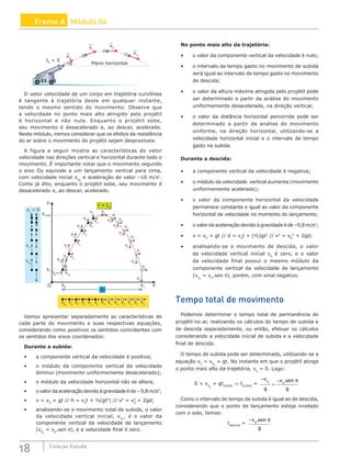 18 Coleção Estudo
Frente A Módulo 04
θ
t0
= 0
Plano horizontal
v0
v1
v2
v3
O vetor velocidade de um corpo em trajetória curvilínea
é tangente à trajetória deste em qualquer instante,
tendo o mesmo sentido do movimento. Observe que
a velocidade no ponto mais alto atingido pelo projétil
é horizontal e não nula. Enquanto o projétil sobe,
seu movimento é desacelerado e, ao descer, acelerado.
Neste módulo, iremos considerar que os efeitos da resistência
do ar sobre o movimento do projétil sejam desprezíveis.
A figura a seguir mostra as características do vetor
velocidade nas direções vertical e horizontal durante todo o
movimento. É importante notar que o movimento segundo
o eixo Oy equivale a um lançamento vertical para cima,
com velocidade inicial v0y
e aceleração de valor –10 m/s2
.
Como já dito, enquanto o projétil sobe, seu movimento é
desacelerado e, ao descer, acelerado.
v0x
v0x
v0y
v0y
vx
vx
vx
vx
vx
vx
vx
vx
vx
vx
vx
vx
vy
v0
θ
vy
ymáx.
y
vy
= 0
vx
vx
vx
vx
vx
vx
vx
vx
vx
vx
vx
vx
A
t = t0
O x0
y0
x
xT
t0
= 0
vy
vy
vy
vy
vy
vy
vy
vy
vy
vy
Vamos apresentar separadamente as características de
cada parte do movimento e suas respectivas equações,
considerando como positivos os sentidos coincidentes com
os sentidos dos eixos coordenados:
Durante a subida:
• a componente vertical da velocidade é positiva;
• o módulo da componente vertical da velocidade
diminui (movimento uniformemente desacelerado);
• o módulo da velocidade horizontal não se altera;
• o valor da aceleração devido à gravidade é de – 9,8 m/s2
;
• v = v0
+ gt // h = v0
t + ½(gt2
) // v2
= v0
2
+ 2gd;
• analisando-se o movimento total de subida, o valor
da velocidade vertical inicial, v0y
, é o valor da
componente vertical da velocidade de lançamento
(v0y
= v0
.sen θ), e a velocidade final é zero.
No ponto mais alto da trajetória:
• o valor da componente vertical da velocidade é nulo;
• o intervalo de tempo gasto no movimento de subida
será igual ao intervalo de tempo gasto no movimento
de descida;
• o valor da altura máxima atingida pelo projétil pode
ser determinado a partir da análise do movimento
uniformemente desacelerado, na direção vertical;
• o valor da distância horizontal percorrida pode ser
determinado a partir da análise do movimento
uniforme, na direção horizontal, utilizando-se a
velocidade horizontal inicial e o intervalo de tempo
gasto na subida.
Durante a descida:
• a componente vertical da velocidade é negativa;
• o módulo da velocidade vertical aumenta (movimento
uniformemente acelerado);
• o valor da componente horizontal da velocidade
permanece constante e igual ao valor da componente
horizontal da velocidade no momento do lançamento;
• o valor da aceleração devido à gravidade é de –9,8 m/s2
;
• v = v0
+ gt // d = v0
t + (½)gt2
// v2
= v0
2
+ 2gd;
• analisando-se o movimento de descida, o valor
da velocidade vertical inicial v0
é zero, e o valor
da velocidade final possui o mesmo módulo da
componente vertical da velocidade de lançamento
(v0y
= v0
.sen θ), porém, com sinal negativo.
Tempo total de movimento
Podemos determinar o tempo total de permanência do
projétil no ar, realizando os cálculos do tempo de subida e
de descida separadamente, ou então, efetuar os cálculos
considerando a velocidade inicial de subida e a velocidade
final de descida.
O tempo de subida pode ser determinado, utilizando-se a
equação vy
= v0y
+ gt. No instante em que o projétil atinge
o ponto mais alto da trajetória, vy
= 0. Logo:
0 = v0y
+ gtsubida
⇒ tsubida
=
−
=
−
v
g
v sen
g
y
0
0
. θ
Como o intervalo de tempo de subida é igual ao de descida,
considerando que o ponto de lançamento esteja nivelado
com o solo, temos:
tdescida
=
−v sen
g
0
. θ
 