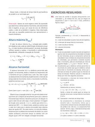 Lançamento horizontal e lançamento oblíquo
19
Editora Bernoulli
FÍSICA
Desse modo, o intervalo de tempo total de permanência
do projétil no ar será dado por:
ttotal
=
−








2v s
0
. en
g
θ
Observação: Apesar do sinal negativo antes da expressão
que determina o tempo total do movimento, este obviamente
não é negativo, já que, por causa do eixo de referência
usado, o valor de g também é negativo. Essa observação
vale para as equações posteriores que apresentarem o
mesmo fenômeno.
Altura máxima (hMÁX.
)
O valor da altura máxima (hMÁX.
) atingida pelo projétil,
em relação ao solo, pode ser determinado, lembrando-se que
hMÁX.
é o valor da altura vertical quando vy
se anula. Na direção
vertical, durante a subida, o movimento é uniformemente
desacelerado. Utilizando a equação de Torricelli:
v2
y
= v2
0y
+ 2ghMÁX.
⇒ 02
= v2
0y
+ 2ghMÁX.
⇒ hMÁX.
=
−v
g
y
0
2
2
⇒ hMÁX.
= −v sen
g
0
2 2
2
. θ
Alcance horizontal
O alcance horizontal (A) é a distância percorrida pelo
projétil, na horizontal, desde o instante do lançamento até
o momento em que o projétil toca o solo. Seu valor é igual
ao deslocamento horizontal do projétil durante o intervalo de
tempo total do movimento. Como o movimento é uniforme,
podemos escrever que:
dH
= vt ⇒ A = v0x
t = v0
.cos θ
−








2v s
0
. en
g
θ
= –2v2
0
sen
g
θ θ
.cos
Como 2sen θ.cos θ = sen (2θ) ⇒ A
v
g
sen
=
−
( )
0
2
2θ .
Observe que a equação anterior nos permite determinar
qual deve ser o ângulo de lançamento para que o alcance
horizontal seja máximo. Devemos procurar um ângulo no
qual o valor de sen (2θ) seja o maior possível. A imagem
da função seno varia de –1 a +1, sendo que entre 0 e π,
apenas sen 90º = +1. Desse modo, podemos concluir que
o valor de θ para que o alcance do projétil seja máximo
deve ser igual a 45º. Por esse motivo, no início do módulo,
dissemos que os atletas de arremesso de dardo (ou outro
objeto qualquer) procuram lançar os dardos com um
ângulo igual a 45º em relação à direção horizontal.
EXERCÍCIOS RESOLVIDOS
02. Uma bala de canhão é lançada obliquamente com
velocidade v0
, de módulo 50 m/s, sob um ângulo de
lançamento θ, (sen θ = 0,6 e cos θ = 0,8), conforme a
figura a seguir:
θ
t0
= 0 Plano horizontal
v0
v1
v2
v3
Calcular, considerando g = 10 m/s2
, e desprezando a
influência do ar,
A) o valor da velocidade no ponto mais alto da trajetória.
B) o intervalo de tempo total do movimento.
C) o valor da altura máxima.
D) o alcance horizontal.
Resolução:
A) O valor da velocidade no ponto mais alto da trajetória é
igual ao valor da componente da velocidade na direção
do eixo horizontal, já que a componente vertical da
velocidade é nula. O módulo da componente horizontal
da velocidade, que permanece constante durante
todo o movimento, pode ser encontrado por meio da
seguinte relação: vx
= v0
.cos θ = 50.0,8 = 40 m/s.
B) Considerando que a distância vertical percorrida no
movimento de subida seja igual à distância vertical
percorrida no movimento de descida, temos que o
intervalo de tempo de subida é igual ao intervalo de
tempo de descida. Podemos calcular o intervalo de
tempo por meio dos seguintes processos:
b1. Calculando o intervalo de tempo total do
movimento de subida.
v0y
= v0
.sen θ
v0y
= 50.0,6 = 30 m/s
Substituindo os valores, teremos:
v = v0
+ gt ⇒ 0 = 30 – 10ts
⇒ ts
= 3 s
Sendo o tempo de subida igual ao tempo de
descida, temos que o tempo total de movimento
é 6,0 s.
b2. Calculando o intervalo de tempo total.
Se considerarmos o movimento na vertical
durante todo o movimento, temos que a
componente vertical inicial da velocidade da bola
de canhão é de +30 m/s, e a componente final
será de –30 m/s. Logo, o intervalo de tempo total
do movimento é dado por:
v = v0
+ gt ⇒ –30 = +30 + (–10)t ⇒ t = 6 s
(3 s para a subida e 3 s para a descida).
 