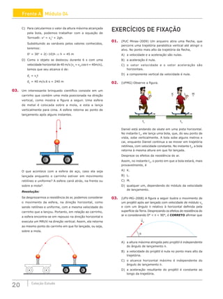 20 Coleção Estudo
Frente A Módulo 04
C) Para calcularmos o valor da altura máxima alcançada
pela bola, podemos trabalhar com a equação de
Torricelli: v2
= v0
2
+ 2gh.
Substituindo as variáveis pelos valores conhecidos,
teremos:
02
= 302
+ 2(–10)h ⇒ h = 45 m
D) Como o objeto se deslocou durante 6 s com uma
velocidade horizontal de 40 m/s (vx
= v0
.cos θ = 40m/s),
temos que seu alcance é de:
dx
= vx
t
dx
= 40 m/s.6 s = 240 m
03. Um interessante brinquedo científico consiste em um
carrinho que contém uma mola posicionada na direção
vertical, como mostra a figura a seguir. Uma esfera
de metal é colocada sobre a mola, e esta a lança
verticalmente para cima. A esfera retorna ao ponto de
lançamento após alguns instantes.
O que acontece com a esfera de aço, caso ela seja
lançada enquanto o carrinho estiver em movimento
retilíneo e uniforme? A esfera cairá atrás, na frente ou
sobre a mola?
Resolução:
Se desprezarmos a resistência do ar, podemos considerar
o movimento da esfera, na direção horizontal, como
sendo retilíneo e uniforme, com a mesma velocidade do
carrinho que a lançou. Portanto, em relação ao carrinho,
a esfera encontra-se em repouso na direção horizontal e
executa um MRUV na direção vertical. Assim, ela retorna
ao mesmo ponto do carrinho em que foi lançada, ou seja,
sobre a mola.
EXERCÍCIOS DE FIXAÇÃO
01. (PUC Minas–2009) Um arqueiro atira uma flecha, que
percorre uma trajetória parabólica vertical até atingir o
alvo. No ponto mais alto da trajetória da flecha,
A) a velocidade e a aceleração são nulas.
B) a aceleração é nula.
C) o vetor velocidade e o vetor aceleração são
horizontais.
D) a componente vertical da velocidade é nula.
02. (UFMG) Observe a figura.
K M
L
t1
t2
Daniel está andando de skate em uma pista horizontal.
No instante t1
, ele lança uma bola, que, do seu ponto de
vista, sobe verticalmente. A bola sobe alguns metros e
cai, enquanto Daniel continua a se mover em trajetória
retilínea, com velocidade constante. No instante t2
, a bola
retorna à mesma altura em que foi lançada.
Despreze os efeitos da resistência do ar.
Assim, no instante t2
, o ponto em que a bola estará, mais
provavelmente, é
A) K.
B) L.
C) M.
D) qualquer um, dependendo do módulo da velocidade
de lançamento.
03. (UFV-MG–2008) A figura a seguir ilustra o movimento de
um projétil após ser lançado com velocidade de módulo v0
e com um ângulo θ relativo à horizontal definida pela
superfície da Terra. Desprezando os efeitos de resistência do
ar e considerando 0°  θ  90°, é CORRETO afirmar que
v0
θ
A) a altura máxima atingida pelo projétil é independente
do ângulo de lançamento θ.
B) a velocidade do projétil é nula no ponto mais alto da
trajetória.
C) o alcance horizontal máximo é independente do
ângulo de lançamento θ.
D) a aceleração resultante do projétil é constante ao
longo da trajetória.
 