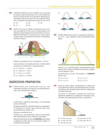 Lançamento horizontal e lançamento oblíquo
21
Editora Bernoulli
FÍSICA
A)
P
C)
P
B)
P
D)
P
02. (UFMG–2006) Clarissa chuta, em sequência, três bolas –
P, Q e R –, cujas trajetórias estão representadas nesta
figura:
P R
Q
Sejam tP
, tQ
e tR
os tempos gastos, respectivamente, pelas
bolas P, Q e R, desde o momento do chute até o instante
em que atingem o solo.
Considerando-se essas informações, é CORRETO
afirmar que
A) tQ
 tP
= tR
.				C) tQ
 tR
 tP
.
B) tR
 tQ
= tP
.				D) tR
 tQ
 tP
.
03. (UFG) Os quatro blocos, representados na figura com
suas respectivas massas, são abandonados em um plano
inclinado que não apresenta atrito e termina voltado para
a direção horizontal.
Os blocos, ao deixarem a plataforma, descrevem
trajetórias parabólicas em queda livre e alcançam o solo,
formando, da esquerda para a direita, a sequência
m
5m
2m
3m
A) m; 5m; 2m; 3m.			 D) 3m; 5m; m; 2m.
B) m; 2m; 3m; 5m.			 E) 5m; 3m; 2m; m.
C) 3m; 2m; 5m; m.
04. (CEFET-MG–2006) Um aluno do CEFET, em uma partida
de futebol, lança uma bola para cima, numa direção que
forma um ângulo de 60° com a horizontal. Sabendo que a
velocidade na altura máxima é 20 m/s, podemos afirmar
que a velocidade de lançamento da bola, em m/s, foi de
A) 10.				C) 20.				E) 40.
B) 17.				D) 30.		
05. (UECE) Uma bola é lançada verticalmente para cima,
com velocidade de 18 m/s, por um rapaz situado em um
skate que avança segundo uma reta horizontal, a 5,0 m/s.
Depois de atravessar um pequeno túnel, o rapaz volta a
recolher a bola, a qual acaba de descrever uma parábola,
conforme a figura.
X
vx
vy
Túnel
h
Despreze a resistência do ar e considere g = 10 m/s2
.
A altura máxima h alcançada pela bola e o deslocamento
horizontal x do skate valem, respectivamente,
A) h = 16,2 m; x = 18,0 m.
B) h = 16,2 m; x = 9,0 m.
C) h = 8,1 m; x = 9,0 m.
D) h = 10,0 m; x = 18,0 m.
EXERCÍCIOS PROPOSTOS
01. (UFMG–2007) Uma caminhonete move-se, com
aceleração constante, ao longo de uma estrada plana e
reta, como representado na figura:
P
A seta indica o sentido da velocidade e o da aceleração
dessa caminhonete.
Ao passar pelo ponto P, indicado na figura, um passageiro,
na carroceria do veículo, lança uma bola para cima,
verticalmente em relação a ele.
Despreze a resistência do ar.
Considere que, nas alternativas a seguir, a caminhonete
está representada em dois instantes consecutivos.
Assinale a alternativa em que está MELHOR representada
a trajetória da bola vista por uma pessoa, parada, no
acostamento da estrada.
 