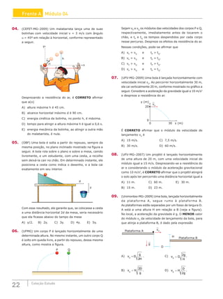 22 Coleção Estudo
Frente A Módulo 04
04. (CEFET-MG–2009) Um malabarista lança uma de suas
bolinhas com velocidade inicial v = 3 m/s com ângulo
α = 45º em relação à horizontal, conforme representado
a seguir.
0
v
α
h
y
x
d
Desprezando a resistência do ar, é CORRETO afirmar
que a(o)
A) altura máxima h é 45 cm.
B) alcance horizontal máximo d é 90 cm.
C) energia cinética da bolinha, no ponto h, é máxima.
D) tempo para atingir a altura máxima h é igual a 0,6 s.
E) energia mecânica da bolinha, ao atingir a outra mão
do malabarista, é nula.
05. (OBF) Uma bola é solta a partir do repouso, sempre da
mesma posição, no plano inclinado mostrado na figura a
seguir. A bola rola sobre o plano e sobre a mesa, caindo
livremente, e um estudante, com uma cesta, a recolhe
sem deixá-la cair no chão. Em determinado instante, ele
posiciona a cesta como indica o desenho, e a bola cai
exatamente em seu interior.
d
y
Com esse resultado, ele garante que, se colocasse a cesta
a uma distância horizontal 2d da mesa, seria necessário
que ela ficasse abaixo do tampo da mesa
A) y/2. B) 2y.		 C) 3y.		 D) 4y.		 E) 5y.
06. (UFMG) Um corpo P é lançado horizontalmente de uma
determinada altura. No mesmo instante, um outro corpo Q
é solto em queda livre, a partir do repouso, dessa mesma
altura, como mostra a figura.
P Q
Sejam vP
e vQ
os módulos das velocidades dos corpos P e Q,
respectivamente, imediatamente antes de tocarem o
chão, e tP
e tQ
os tempos despendidos por cada corpo
nesse percurso. Despreze os efeitos da resistência do ar.
Nessas condições, pode-se afirmar que
A) vP
= vQ
e tP
 tQ
.
B) vP
= vQ
e tP
= tQ
.
C) vP
 vQ
e tP
 tQ
.
D) vP
 vQ
e tP
= tQ
.
07. (UFV-MG–2009) Uma bola é lançada horizontalmente com
velocidade inicial v0
. Ao percorrer horizontalmente 30 m,
ela cai verticalmente 20 m, conforme mostrado no gráfico a
seguir. Considere a aceleração da gravidade igual a 10 m/s2
e despreze a resistência do ar.
y (m)
x (m)
20
0
0 30
v0
É CORRETO afirmar que o módulo da velocidade de
lançamento v0
é
A) 15 m/s.				C) 7,5 m/s.
B) 30 m/s.				D) 60 m/s.
08. (UFV-MG–2007) Um projétil é lançado horizontalmente
de uma altura de 20 m, com uma velocidade inicial de
módulo igual a 15 m/s. Desprezando-se a resistência do
ar e considerando o módulo da aceleração gravitacional
como 10 m/s2
, é CORRETO afirmar que o projétil atingirá
o solo após ter percorrido uma distância horizontal igual a
A) 11 m.			C) 60 m.			E) 30 m.
B) 15 m.			 D) 23 m.
09. (Unimontes-MG–2009) Uma bola, lançada horizontalmente
da plataforma A, segue rumo à plataforma B.
As plataformas estão separadas por um fosso de largura D.
A está a uma altura H em relação a B (veja a figura).
No local, a aceleração da gravidade é g. O MENOR valor
do módulo v0
da velocidade de lançamento da bola, para
que atinja a plataforma B, é dado pela expressão
Plataforma A
g
v0
Plataforma B
H
D
A) v D
g
H
0
2
= .				C) v D
g
H
0
2
= .
B) v H
D
g
0
2
= .				D) v H
D
g
0
2
= .
 