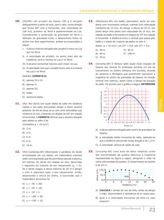 Lançamento horizontal e lançamento oblíquo
23
Editora Bernoulli
FÍSICA
10. (PUCPR) Um projétil de massa 100 g é lançado
obliquamente a partir do solo, para o alto, numa direção
que forma 60° com a horizontal, com velocidade de
120 m/s, primeiro na Terra e posteriormente na Lua.
Considerando a aceleração da gravidade da Terra o
sêxtuplo da gravidade lunar, e desprezíveis todos os
atritos nos dois experimentos, analise as proposições a
seguir:
I. A altura máxima atingida pelo projétil é maior na Lua
que na Terra.
II. A velocidade do projétil, no ponto mais alto da
trajetória, será a mesma na Lua e na Terra.
III. O alcance horizontal máximo será maior na Lua.
IV. A velocidade com que o projétil toca o solo é a mesma
na Lua e na Terra.
Está(ão) CORRETA(S)
A) apenas III e IV.				
B) apenas II.						
C) apenas III.
D) todas.
E) nenhuma delas.
11. (PUC Rio–2010) Um super atleta de salto em distância
realiza o seu salto procurando atingir o maior alcance
possível. Se ele se lança ao ar com uma velocidade cujo
módulo é 10 m/s, e fazendo um ângulo de 45° em relação
à horizontal, é CORRETO afirmar que o alcance atingido
pelo atleta no salto é de
(Considere g = 10 m/s2
)
A) 2 m.
B) 4 m.
C) 6 m.
D) 8 m.
E) 10 m.
12. (PUC-Campinas-SP) Observando a parábola do dardo
arremessado por um atleta, um matemático resolveu
obter uma expressão que lhe permitisse calcular a altura y,
em metros, do dardo em relação ao solo, decorridos
t segundos do instante de seu lançamento (t0
= 0).
Se o dardo chegou à altura máxima de 20 m e atingiu
o solo 4 segundos após o seu lançamento, então,
desprezada a altura do atleta, a expressão que o
matemático encontrou foi
A) y = –5t2
+ 20t.			
B) y = –5t2
+ 10t.			
C) y = –5t2
+ t.
D) y = –10t2
+ 50.
E) y = –10t2
+ 10.
13. (Mackenzie-SP) Um balão (aerostato) parte do solo
plano com movimento vertical, subindo com velocidade
constante de 14 m/s. Ao atingir a altura de 25 m, seu
piloto lança uma pedra com velocidade de 10 m/s, em
relação ao balão e formando um ângulo de 37° em relação
à horizontal. A distância entre a vertical que passa pelo
balão e o ponto de impacto da pedra no solo é
Adote: g = 10 m/s2
; cos 37° = 0,8; sen 37° = 0,6
A) 30 m.					D) 90 m.
B) 40 m.					E) 140 m.
C) 70 m.
14. (Unicamp-SP) O famoso salto duplo twist carpado de
Daiane dos Santos foi analisado durante um dia de
treinamento no Centro Olímpico em Curitiba, através
de sensores e filmagens que permitiram reproduzir a
trajetória do centro de gravidade de Daiane na direção
vertical (em metros), assim como o tempo de duração
do salto. De acordo com o gráfico a seguir, DETERMINE
2
1,8
1,6
1,4
1,2
1
0,8
0,6
0,4
0,2
0
0 0,2
0,1 0,3 0,4 0,6 0,8 1 1,1
0,5 0,7 0,9
Tempo (s)
Deslocamento
vertical
(m)
A) a altura máxima atingida pelo centro de gravidade de
Daiane.
B) a velocidade média horizontal do salto, sabendo-se
que a distância percorrida nessa direção é de 1,3 m.
C) a velocidade vertical de saída do solo.
15. (Unicamp-SP) Uma bola de tênis rebatida numa
das extremidades da quadra descreve a trajetória
representada na figura a seguir, atingindo o chão na
outra extremidade da quadra. O comprimento da quadra
é de 24 m.
altura
(cm)
distância (m)
125,0
62,5
0,0
0 4 8 12 16 20 24
rede
A) CALCULE o tempo de voo da bola, antes de atingir
o chão. Desconsidere a resistência do ar nesse caso.
B) Qual é a velocidade horizontal da bola no caso
anterior?
 
