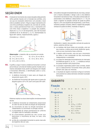 24 Coleção Estudo
Frente A Módulo 04
SEÇÃO ENEM
01. O estudo do movimento dos corpos lançados obliquamente
sofreu grande impulso com a invenção dos canhões, uma
vez que era necessário determinar com precisão o local
onde os projéteis cairiam. A figura a seguir representa com
uma linha pontilhada a trajetória de uma bala de canhão,
caso o campo gravitacional fosse nulo, e representa com
uma linha cheia a trajetória e a posição dos projéteis,
depois de 1 s, 2 s e 3 s de lançamento, caso não houvesse
resistência do ar. As alturas h1
, h2
e h3
representadas na
figura têm valores, respectivamente, iguais a
(Considere g = 10m/s2
)
h1
h2
h3
2 s
1 s
3 s
Observação: o desenho não se encontra em escala.
A) 1 m, 2 m e 3 m.			 D) 15 m, 25 m e 40 m.
B) 5 m, 20 m e 45 m.		 E) 15 m, 30 m, 45 m.
C) 10 m, 20 m e 30 m.
02. O gráfico a seguir mostra a distância horizontal e vertical
percorrida por uma bola de futebol quando chutada com a
mesma velocidade inicial, porém com ângulos (em relação
à horizontal) diferentes, e identificados sobre a curva.
Nele, observa-se que:
• A distância horizontal é maior para um ângulo de
lançamento igual a 45º;
• As distâncias horizontais são iguais para os pares de
ângulos iguais a 15º e 75º, bem como para 30º e 60º.
75º
60º
45º
30º
15º
y
x
Podemos explicar as duas observações simultaneamente
devido
A) à distância horizontal ser diretamente proporcional
ao valor do seno do dobro do ângulo de lançamento.
B) ao movimento da bola na direção horizontal ser
independente no movimento na direção vertical.
C) à propriedade do campo gravitacional ser uniforme
na região onde foi realizada a atividade.
D) às propriedades geométricas das curvas que
descrevem o movimento da bola, no caso, uma
parábola.
E) ao fato de a velocidade horizontal no ponto mais alto
da trajetória não ser nula.
03. Uma esfera é lançada horizontalmente de uma mesa, sempre
com a mesma velocidade, e atinge o solo a uma distância
horizontal D da borda da mesa. Uma placa vertical pode ser
posicionada a uma distância x dessa borda (0  x  D), de
modo a registrar as posições verticais de queda da esfera
(figura 1). Em uma sequência de lançamentos, o prof. Ênnio,
variando a posição x da placa, obteve o registro das posições
verticais de queda da esfera, mostrada na figura 2.
Figura 1 Figura 2
X
Placa
registradora
Analisando o registro das posições verticais de queda da
esfera, podemos afirmar que
A) as medidas não foram feitas com precisão, uma vez
que mostrou a esfera percorrendo distâncias iguais,
como se seu movimento fosse uniforme.
B) o registro está incorreto, uma vez que o movimento
da esfera é uma composição de dois movimentos
independentes e acelerados.
C) se a placa for deslocada horizontalmente em intervalos
de distâncias iguais (x, 2x, 3x, ...), a distância vertical
de queda também será proporcional.
D) as posições registradas podem estar corretas, desde
que os deslocamentos horizontais feitos pela placa
tenham sido cada vez menores.
E) o resultado do registro mostrado na figura 2 somente
seria possível se a placa estivesse colocada na posição
horizontal.
GABARITO
Fixação
01. D 02. B 03. D 04. E 05. A
Propostos
01. B			 10. D
02. A			 11. E
03. C			 12. A
04. B			 13. B
05. D			 14. A) hMÁX.
= 1,55 m
06. D				B) vx
= 1,2 m/s
07. A				C) vy
= 5,5 m/s
08. E			 15. A) t = 0,75 s
09. A				B) vH
= 32 m/s
Seção Enem
01. B 02. A 03. D
 