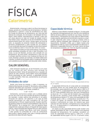 FRENTE
25
Editora Bernoulli
MÓDULO
FÍSICA
Anteriormente, vimos que o calor é um fluxo de energia no
espaço, gerado por uma diferença de temperatura. Também
aprendemos a estimar a taxa de transferência de calor,
em função da diferença de temperatura, por meio das leis
básicas da condução, da convecção e da radiação térmica.
Agora, neste módulo, aprenderemos a calcular o calor que
um corpo absorve ou cede em função do estado inicial e
final desse corpo. Enquanto as leis de transferência vistas
anteriormente levam em conta o tempo gasto na troca de
calor, as equações do presente módulo são atemporais e
fornecem simplesmente o calor trocado por um sistema.
O uso combinado das duas formulações nos permitirá resolver
novos problemas sobre a troca de calor entre os corpos.
Este módulo é dividido em duas partes básicas. Na primeira,
serão estudadas situações em que o calor fornecido a um
corpo, ou por ele liberado, provoca uma variação em sua
temperatura. Na outra parte, estudaremos o caso em que
a energia calorífica provoca uma mudança de fase em um
corpo, fazendo-o passar, por exemplo, do estado sólido para
o líquido. A influência da pressão sobre a mudança de fase de
uma substância pura também será discutida neste módulo.
CALOR SENSÍVEL
Calor sensível é aquele que, ao ser fornecido a um corpo
(ou ser cedido por ele), provoca uma variação na
temperatura deste. Antes de apresentarmos a equação de
cálculo do calor sensível, vamos definir duas propriedades
físicas associadas ao calor sensível: a capacidade térmica
e o calor específico. Para isso, apresentamos as principais
unidades do calor.
Unidades do calor
Sendo uma forma de energia, o calor é expresso, no
Sistema Internacional, em joule (J). No entanto, outra unidade
bastante difundida para expressar a energia calorífica é a
caloria (cal). A relação entre essas unidades é:
1 cal = 4,18 J
Certamente, você já teve contato com a unidade caloria
em seu dia a dia ou em seus estudos de Química e Biologia.
Por exemplo, o poder calórico dos alimentos é, em geral,
fornecido em calorias. Um pãozinho e um copo de leite
padrão apresentam um valor energético de 130 kcal
(quilocalorias) e 70 kcal, respectivamente. O poder calorífico
da gasolina usada nos motores automobilísticos vale cerca de
700 kcal/litro. Se a energia de 1 litro de gasolina fosse
integralmente usada para elevar um foguete de massa igual a
100 kg, a altura atingida pelo foguete teria um valor próximo
de 3 km. Para calcular essa altura, você deve converter
o calor gerado na combustão de 1 litro do combustível
para joules e depois igualar esse valor à energia potencial
gravitacional adquirida pelo foguete.
Capacidade térmica
Observe o corpo cilíndrico mostrado na figura 1. O corpo pode
ser aquecido homogeneamente por meio de uma resistência
elétrica de baixa potência inserida em sua massa. Durante o
aquecimento, a temperatura do corpo pode ser determinada,
a cada instante, pela leitura do termômetro inserido no corpo.
O calor absorvido pelo corpo é igual ao produto entre a
potência elétrica dissipada pela resistência e o tempo de
aquecimento. Considere, então, que o objeto receba uma
quantidade de calor Q, e que a sua temperatura se eleve de ∆T.
Definimos a capacidade térmica C do corpo, dentro da faixa
de temperatura ensaiada, por meio da seguinte expressão:
C
Q
T
=
∆
Termômetro
Resistência
elétrica
Cilindro
Figura 1: Experimento para determinação da capacidade térmica
de um objeto.
A capacidade térmica de um corpo pode ser considerada
constante dentro de uma ampla faixa de temperatura.
Por exemplo, nessa experiência, se Q for igual a 1 000 J e ∆T
for igual a 20 °C, a capacidade térmica do corpo será igual a
50 J/°C. Esse resultado indica que, para que a temperatura
se eleve de 1 °C, o corpo tem de receber uma quantidade
de calor de 50 J. Quando o corpo recebe 100 J, a elevação
de temperatura é igual a 2 °C; para uma quantidade de calor
recebida igual a 150 J, a temperatura aumenta de 3 °C,
e assim por diante. Os mesmos valores são observados
durante o resfriamento do corpo, de maneira que, para
cada 50 J de calor liberado, a temperatura do corpo diminui
de 1 °C. O aquecimento e o resfriamento da matéria são
fenômenos simétricos.
Um objeto de alta capacidade térmica pode receber uma
grande quantidade de calor e sofrer apenas uma pequena
elevação de temperatura. Por exemplo, considere um
corpo de capacidade térmica igual a 1 000 J/°C, e outro
de capacidade térmica igual a 10 J/°C. O primeiro corpo,
Calorimetria 03 B
 