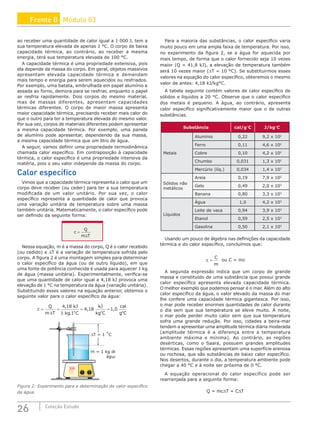 26 Coleção Estudo
ao receber uma quantidade de calor igual a 1 000 J, tem a
sua temperatura elevada de apenas 1 °C. O corpo de baixa
capacidade térmica, ao contrário, ao receber a mesma
energia, terá sua temperatura elevada de 100 °C.
A capacidade térmica é uma propriedade extensiva, pois
ela depende da massa do corpo. Em geral, objetos massivos
apresentam elevada capacidade térmica e demandam
mais tempo e energia para serem aquecidos ou resfriados.
Por exemplo, uma batata, embrulhada em papel alumínio e
assada ao forno, demora para se resfriar, enquanto o papel
se resfria rapidamente. Dois corpos do mesmo material,
mas de massas diferentes, apresentam capacidades
térmicas diferentes. O corpo de maior massa apresenta
maior capacidade térmica, precisando receber mais calor do
que o outro para ter a temperatura elevada do mesmo valor.
Por sua vez, corpos de materiais diferentes podem apresentar
a mesma capacidade térmica. Por exemplo, uma panela
de alumínio pode apresentar, dependendo da sua massa,
a mesma capacidade térmica que um litro de água.
A seguir, vamos definir uma propriedade termodinâmica
chamada calor específico. Em contraposição à capacidade
térmica, o calor específico é uma propriedade intensiva da
matéria, pois o seu valor independe da massa do corpo.
Calor específico
Vimos que a capacidade térmica representa o calor que um
corpo deve receber (ou ceder) para ter a sua temperatura
modificada de um valor unitário. Por sua vez, o calor
específico representa a quantidade de calor que provoca
uma variação unitária de temperatura sobre uma massa
também unitária. Matematicamente, o calor específico pode
ser definido da seguinte forma:
c
Q
m T
=
∆
Nessa equação, m é a massa do corpo, Q é o calor recebido
(ou cedido) e ∆T é a variação de temperatura sofrida pelo
corpo. A figura 2 é uma montagem simples para determinar
o calor específico da água (ou de outro líquido), em que
uma fonte de potência conhecida é usada para aquecer 1 kg
de água (massa unitária). Experimentalmente, verifica-se
que uma quantidade de calor igual a 4,18 kJ provoca uma
elevação de 1 °C na temperatura da água (variação unitária).
Substituindo esses valores na equação anterior, obtemos o
seguinte valor para o calor específico da água:
c
Q
m T
kJ
kg C
kJ
kg C
cal
g C
o o o
= = = =
∆
4 18
1 1
4 18 1 0
,
.
, ,
m = 1 kg de
água
∆T = 1 ˚C
Figura 2: Experimento para a determinação do calor específico
da água.
Para a maioria das substâncias, o calor específico varia
muito pouco em uma ampla faixa de temperatura. Por isso,
no experimento da figura 2, se a água for aquecida por
mais tempo, de forma que o calor fornecido seja 10 vezes
maior (Q = 41,8 kJ), a elevação de temperatura também
será 10 vezes maior (∆T = 10 °C). Se substituirmos esses
valores na equação do calor específico, obteremos o mesmo
valor de antes: 4,18 kJ/kg°C.
A tabela seguinte contém valores de calor específico de
sólidos e líquidos a 20 °C. Observe que o calor específico
dos metais é pequeno. A água, ao contrário, apresenta
calor específico significativamente maior que o de outras
substâncias.
Substância cal/g°C J/kg°C
Metais
Alumínio 0,22 9,2 x 102
Ferro 0,11 4,6 x 102
Cobre 0,10 4,2 x 102
Chumbo 0,031 1,3 x 102
Mercúrio (líq.) 0,034 1,4 x 102
Sólidos não
metálicos
Areia 0,19 7,9 x 102
Gelo 0,49 2,0 x 103
Banana 0,80 3,3 x 103
Líquidos
Água 1,0 4,2 x 103
Leite de vaca 0,94 3,9 x 103
Etanol 0,59 2,5 x 103
Gasolina 0,50 2,1 x 103
Usando um pouco de álgebra nas definições da capacidade
térmica e do calor específico, concluímos que:
c
C
m
= ou C = mc
A segunda expressão indica que um corpo de grande
massa e constituído de uma substância que possui grande
calor específico apresenta elevada capacidade térmica.
O melhor exemplo que podemos pensar é o mar. Além do alto
calor específico da água, o valor elevado da massa do mar
lhe confere uma capacidade térmica gigantesca. Por isso,
o mar pode receber enormes quantidades de calor durante
o dia sem que sua temperatura se eleve muito. À noite,
o mar pode perder muito calor sem que sua temperatura
sofra uma grande redução. Por isso, cidades a beira-mar
tendem a apresentar uma amplitude térmica diária moderada
(amplitude térmica é a diferença entre a temperatura
ambiente máxima e mínima). Ao contrário, as regiões
desérticas, como o Saara, possuem grandes amplitudes
térmicas. Essas regiões apresentam uma superfície arenosa
ou rochosa, que são substâncias de baixo calor específico.
Nos desertos, durante o dia, a temperatura ambiente pode
chegar a 40 °C e à noite ser próxima de 0 °C.
A equação operacional do calor específico pode ser
rearranjada para a seguinte forma:
Q = mc∆T = C∆T
Frente B Módulo 03
 