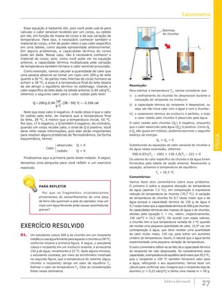 FÍSICA
27
Editora Bernoulli
Essa equação é bastante útil, pois você pode usá-la para
calcular o calor sensível recebido por um corpo, ou cedido
por ele, em função da massa do corpo e da sua variação de
temperatura. Para isso, é necessário conhecer também o
material do corpo, a fim de poder obter o seu calor específico
em uma tabela, como aquela apresentada anteriormente.
Em alguns problemas, a capacidade térmica do corpo
pode ser dada. Nesse caso, não é necessário conhecer o
material do corpo, pois, como você pode ver na equação
anterior, a capacidade térmica multiplicada pela variação
de temperatura também fornece o calor sensível procurado.
Como exemplo, vamos calcular a quantidade de calor que
uma pessoa absorve ao tomar um copo com 200 g de leite
quente a 50 °C. As partes mais internas do corpo humano se
acham a 38 °C, e essa é a temperatura final do leite depois
de ele atingir o equilíbrio térmico no estômago. Usando o
calor específico do leite dado na tabela anterior, 0,94 cal/g°C,
obtemos o seguinte valor para o calor cedido pelo leite:
Q g
cal
g C
C cal
=
°
− ° = −
200 0 94 38 50 2 256
. , .( )
Note que esse calor é negativo. A razão disso é que o calor
foi cedido pelo leite, de maneira que a temperatura final
do leite, 38 °C, é menor que a temperatura inicial, 50 °C.
Por isso, ∆T é negativo, e Q também é negativo. Ao contrário,
quando um corpo recebe calor, o sinal de Q é positivo. Você
deve reter essas informações, pois elas serão importantes
para resolver alguns problemas de Termodinâmica. De forma
esquemática, temos:
Calor
absorvido:
cedido:
Q  0
Q  0

Finalizamos aqui a primeira parte deste módulo. A seguir,
deixamos uma pergunta para você refletir e um exercício
resolvido.
PARA REFLETIR
Por que os fragmentos incandescentes
provenientes do esmerilhamento de uma peça
de ferro não queimam a pele do operador, mas um
copo com água fervente pode causar queimaduras
graves?
EXERCÍCIO RESOLVIDO
01. Um estudante coloca 500 g de chumbo em um recipiente
metálicoeusaáguaferventeparaaquecerochumboa100°C,
conforme mostra a primeira figura. A seguir, o estudante
coloca o recipiente em um invólucro isolante, e acrescenta
150 g de água, inicialmente a 22 °C. Após alguns minutos,
o estudante constata, por meio do termômetro mostrado
na segunda figura, que a temperatura do sistema (água,
chumbo e recipiente) atinge um valor de equilíbrio TE
.
Estimar o valor da temperatura TE
. Citar as considerações
feitas nessa estimativa.
TE
Bolinhas
de chumbo
Resolução:
Para estimar a temperatura TE
, vamos considerar que
i) o resfriamento do chumbo foi desprezível durante a
colocação do recipiente no invólucro.
ii) a capacidade térmica do recipiente é desprezível, ou
seja, ele não troca calor com a água e com o chumbo.
iii) o isolamento térmico do invólucro é perfeito, e todo
o calor cedido pelo chumbo é absorvido pela água.
O calor cedido pelo chumbo (QC
) é negativo, enquanto
que o calor absorvido pela água (QA
) é positivo. Como QC
e QA
são iguais em módulo, podemos escrever o seguinte
balanço de energia:
QC
+ QA
= 0
Substituindo as equações de calor sensível do chumbo e
da água nessa expressão, obtemos:
500.0,031(TE
– 100) + 150.1,0(TE
– 22) = 0
Os valores do calor específico do chumbo e da água foram
fornecidos pela tabela da seção anterior. Resolvendo a
equação, achamos a temperatura de equilíbrio:
TE
= 29,3 °C
Comentários:
Vamos fazer dois comentários sobre esse problema.
O primeiro é sobre a pequena elevação de temperatura
da água (apenas 7,3 °C), em comparação à expressiva
redução de temperatura do chumbo (70,7 °C). A variação
de temperatura do chumbo foi 9,7 vezes maior que a da
água porque a capacidade térmica de 150 g de água é
9,7vezesmaiorqueacapacidadetérmicade500gdechumbo.
As capacidades térmicas das massas de água e de chumbo,
obtidas pela equação C = mc, valem, respectivamente,
150 cal/°C e 15,5 cal/°C. De acordo com esses valores,
o chumbo tem a sua temperatura variada de 1 ºC quando
ele recebe uma pequena quantidade de calor, 15,5° cal, em
contraposição à água, que deve receber uma quantidade
de calor muito maior, 150 cal, para sofrer um aumento
unitário de temperatura. Assim, é natural que a água tenha
experimentado uma pequena variação de temperatura.
O outro comentário refere-se ao fato de a capacidade térmica
do recipiente ter sido desprezada. Se considerarmos essa
capacidade,atemperaturadeequilíbrioserámaiorque29,3°C,
pois o recipiente a 100 °C também fornecerá calor para
a água, reforçando o seu aquecimento. Vamos fazer um
cálculo para confirmar isso. Imagine que o recipiente seja de
alumínio (c = 0,22 cal/g°C) e tenha uma massa m = 50 g.
Calorimetria
 