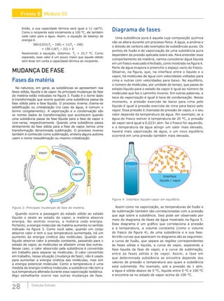 28 Coleção Estudo
Então, a sua capacidade térmica será igual a 11 cal/°C.
Como o recipiente está inicialmente a 100 °C, ele também
cede calor para a água. Assim, a equação de balanço de
energia é:
500.0,031(TE
– 100) + 11(TE
– 100)
+ 150.1,0(TE
– 22) = 0
Resolvendo a equação, obtemos: TE
= 33,7 °C. Como
esperado, esse valor é um pouco maior que aquele obtido
sem levar em conta a capacidade térmica do recipiente.
MUDANÇA DE FASE
Fases da matéria
Na natureza, em geral, as substâncias se apresentam nas
fases sólida, líquida e de vapor. As principais mudanças de fase
da matéria estão indicadas na figura 3. Fusão é o nome dado
à transformação que ocorre quando uma substância passa da
fase sólida para a fase líquida. O processo inverso chama-se
solidificação ou cristalização (no caso da água, é comum o
termo congelamento). A vaporização e a condensação são
os nomes dados às transformações que acontecem quando
uma substância passa da fase líquida para a fase de vapor e
vice-versa, respectivamente. Quando uma substância passa
diretamente da fase sólida para a fase de vapor, temos uma
transformação denominada sublimação. O processo inverso
também é conhecido como sublimação, embora alguns autores
usem o nome ressublimação ou mesmo cristalização.
Energia
molecular
Vapor
Líquido
Sólido
S
u
b
l
i
m
a
ç
ã
o
Condensaç
ã
o
Vaporizaç
ã
o
Fusão
Solidificaç
ã
o
Figura 3: Principais mudanças de fase da matéria.
Quando ocorre a passagem do estado sólido ao estado
líquido e deste ao estado de vapor, a matéria absorve
energia. No sentido inverso, a matéria cede energia.
Portanto, a energia molecular da matéria aumenta no sentido
indicado na figura 3. Como você sabe, quando um corpo
absorve calor e tem a sua temperatura aumentada, há um
aumento da energia cinética das moléculas. Quando um
líquido absorve calor à pressão constante, passando para o
estado de vapor, as moléculas se afastam umas das outras.
Nesse caso, o calor absorvido pela substância é convertido
em trabalho para separar as moléculas. O calor convertido
em trabalho, nessa situação (mudança de fase), não é usado
para aumentar a energia cinética das moléculas, mas sim
a energia potencial molecular. Como a temperatura é uma
medida da energia cinética molecular, a substância não tem a
sua temperatura alterada durante essa vaporização isobárica.
Algo semelhante ocorre nas outras mudanças de fase.
Diagrama de fases
Uma substância pura é aquela cuja composição química
não se altera durante um processo físico. A água, a amônia e
o dióxido de carbono são exemplos de substâncias puras. Os
pontos de fusão e de vaporização de uma substância pura
dependem da pressão aplicada sobre ela. Para entender esse
comportamento da matéria, vamos considerar água líquida
em um frasco evacuado e fechado, como mostrado na figura 4.
Parte da água evapora e preenche o espaço vazio do frasco.
Observe, na figura, que, na interface entre o líquido e o
vapor, há moléculas de água com velocidades voltadas para
cima e outras com velocidades para baixo. No equilíbrio,
o número de moléculas, por unidade de tempo, que passa do
estado líquido para o estado de vapor é igual ao número de
moléculas que faz o caminho inverso. Em outras palavras, a
taxa de vaporização é igual à taxa de condensação. Nesse
momento, a pressão exercida de baixo para cima pelo
líquido é igual à pressão exercida de cima para baixo pelo
vapor. Essa pressão é chamada de pressão de vapor, e o seu
valor depende da temperatura da água. Por exemplo, se a
água do frasco estiver à temperatura de 20 °C, a pressão
de vapor será igual a 0,0231 atm. Se o frasco for aquecido,
e a temperatura da água atingir um valor mais elevado,
haverá mais vaporização de água, e um novo equilíbrio
ocorrerá em uma pressão também mais elevada.
Interface
líquido / vapor
Figura 4: Interface líquido-vapor em equilíbrio.
Assim como na vaporização, as temperaturas de fusão e
de sublimação também são correlacionadas com a pressão
que age sobre a substância. Isso pode ser observado por
meio do diagrama de fases da água mostrado na figura 5.
Esse diagrama é um gráfico que correlaciona a pressão
e a temperatura, a volume constante (como o volume
do frasco da figura 4), de uma substância e a sua fase.
As três curvas que aparecem no diagrama são as seguintes:
a curva de fusão, que separa as regiões correspondentes
às fases sólida e líquida, a curva de vapor, separando a
fase líquida da fase de vapor, e a curva de sublimação,
entre as fases sólida e de vapor. Assim, a fase em
que determinada substância se encontra depende dos
valores de pressão e temperatura aos quais a substância
está submetida. Por exemplo, sob a pressão de 1 atm,
a água é sólida abaixo de 0 °C, líquida entre 0 °C e 100 °C
e encontra-se no estado de vapor acima de 100 °C.
Frente B Módulo 03
 