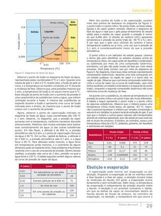 FÍSICA
29
Editora Bernoulli
Temperatura (ºC)
Pressão
(atm)
0,01
374
100
Ponto de
vaporização
Gás
denso
Líquido
0,006
218
1
Sólido
Gás
Vapor
Ponto de fusão
Ponto crítico
Ponto triplo
0
Figura 5: Diagrama de fases da água.
Observe o ponto de fusão no diagrama de fases da água,
representado pelas coordenadas 0 °C e 1 atm. Quando uma
massa de gelo a 1 atm e 0 °C recebe calor, a fusão do gelo se
inicia, e a temperatura se mantém constante a 0 °C durante
a mudança de fase. Observe que, para pressões maiores que
1 atm, a temperatura de fusão é um pouco menor que 0 °C.
Essa redução do ponto de fusão com o aumento da pressão é
uma característica de substâncias como a água, que sofrem
contração durante a fusão. A maioria das substâncias se
expande durante a fusão e apresenta uma curva de fusão
inclinada para a direita, de maneira que o ponto de fusão
cresce com o aumento da pressão.
Agora, observe o ponto de vaporização indicado no
diagrama de fases da água, cujas coordenadas são 100 °C
e 1 atm. Observe, no diagrama, que a pressão de vapor
aumenta com a temperatura, conforme havíamos discutido
anteriormente. Podemos citar muitos exemplos para ilustrar
esse comportamento da água (e das outras substâncias
puras). Em São Paulo, a altitude é de 800 m, a pressão
atmosférica vale 0,9 atm, e o ponto de vaporização (fervura)
da água é 98 °C. Em La Paz, capital da Bolívia, a altitude é
de 4 000 m, a pressão atmosférica vale 0,7 atm, e a água
ferve a 90 °C. Para altitudes ainda maiores, a água ferve
em temperaturas ainda menores, e o cozimento de alguns
alimentos pode ser bastante lento. Esse problema é facilmente
resolvido com o uso de uma panela de pressão. Dentro dessas
vasilhas, a pressão vale cerca de 2 atm, pressão na qual a
água ferve a 120 °C. A tabela seguinte contém alguns valores
da curva de pressão de vapor da água.
P (atm) Local T (°C)
0,01
Em laboratórios ou em altas
camadas da atmosfera
7
0,02 18
0,34 Everest (altitude de 8 836 m) 71
1,0 Ao nível do mar 100
2,0
Em uma panela de pressão ou
em caldeiras
120
3,0 134
Além dos pontos de fusão e de vaporização, existem
mais dois pontos de destaque no diagrama da figura 5:
o ponto triplo e o ponto crítico. No ponto triplo, as fases sólida,
líquida e de vapor podem coexistir. Observe o diagrama de
fase da água e veja que o gelo passa diretamente do estado
sólido para o estado de vapor quando a pressão é menor
do que 0,006 atm. O dióxido de carbono (CO2
) apresenta
temperatura e pressão do ponto triplo de –56 °C e 5,1 atm.
É por isso que o gelo seco (dióxido de carbono à baixa
temperatura) sublima ao ar livre, uma vez que a pressão de
5,1 atm é consideravelmente maior do que a pressão
atmosférica.
O ponto crítico é um balizador do estado gasoso. Usamos
o termo gás para identificar os estados situados acima da
temperatura crítica. Um vapor pode ser liquefeito (condensado)
ou sublimado por meio de uma compressão isotérmica,
entretanto, um gás não pode mudar de fase por meio desse
processo. Você pode concluir isso por meio do diagrama da
figura 5. No diagrama, trace duas retas verticais representando
compressões isotérmicas: desenhe uma reta começando em
um estado qualquer na região de vapor e a outra reta, na
região de gás. Observe que a primeira compressão isotérmica
corta a curva de vapor (ou a curva de sublimação, caso você
tenha escolhido um estado inicial abaixo e à esquerda do ponto
triplo), enquanto a segunda compressão isotérmica não corta
nenhuma curva de mudança de fase.
De acordo com a substância, os valores da temperatura e da
pressão do ponto crítico e do ponto triplo são muito diferentes.
A tabela a seguir apresenta o ponto triplo e o ponto crítico
de algumas substâncias. Observe que o metano possui uma
temperatura crítica muito baixa, de apenas –83 °C. Assim,
não é possível liquefazer o metano por simples compressão e
estocá-lo em botijões no próprio local de extração do gás. É por
isso que o metano e outros gases naturais são transportados
através de extensos gasodutos, que vão desde as suas reservas
até os locais de consumo. O butano, ao contrário, possui uma
temperatura crítica de 152 °C, podendo, portanto, ser liquefeito
e distribuído em botijões.
Substância
Ponto triplo Ponto crítico
T (°C) P (atm) T (°C) P (atm)
Água 0,01 0,006 374 218
CO2
–56 5,1 31 73
Metano –182 0,117 –83 46
Butano –139 0,0000069 152 37
Nitrogênio –210 0,12 –147 33
Ebulição e evaporação
A vaporização pode ocorrer por evaporação ou por
ebulição. Enquanto a evaporação se dá na interface entre
a fase líquida e a fase de vapor, a ebulição envolve todas
as moléculas do líquido. Em geral, a evaporação ocorre
lentamente e sem turbulências. Além disso, a temperatura
de evaporação é independente da pressão atuante sobre
o líquido. A ebulição é um processo turbulento e rápido,
em que as bolhas de vapor se movimentam dentro do
líquido devido às forças de empuxo. Ao contrário da
evaporação, na ebulição, a temperatura em que ocorre a
Calorimetria
 