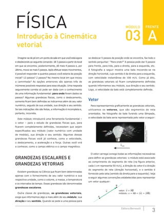 3
Editora Bernoulli
MÓDULO
Imagine-se de pé em um ponto da sala em que você está agora
e obedecendo ao seguinte comando: dê 3 passos a partir do local
em que se encontra; posteriormente, dê mais 4 passos e, por
último, mova-se mais 5 passos. Após efetuar esses movimentos,
é possível responder a quantos passos você estaria da posição
inicial? 12 passos? 2 passos? No mesmo local em que iniciou
a caminhada? As opções anteriores são apenas três de
inúmeras possíveis respostas para essa situação. Uma resposta
seguramente correta só pode ser dada com o conhecimento
de uma informação fundamental: para onde foram dados os
passos? Algumas grandezas físicas, como o deslocamento,
somente ficam bem definidas se indicarmos além de seu valor
numérico, seguido de sua unidade, sua direção e seu sentido.
Se tais indicações não são feitas, a informação é incompleta e,
portanto, incorreta.
Este módulo introduzirá uma ferramenta fundamental –
o vetor – para o estudo de grandezas físicas que, para
ficarem completamente definidas, necessitam que sejam
especificados seu módulo (valor numérico com unidade
de medida), sua direção e seu sentido. Algumas dessas
grandezas físicas você já conhece, como a velocidade,
o deslocamento, a aceleração e a força. Outras você virá
a conhecer, como o campo elétrico e o campo magnético.
GRANDEZAS ESCALARES E
GRANDEZAS VETORIAIS
Existem grandezas na Ciência que ficam bem determinadas
apenas com o fornecimento de seu valor numérico e sua
respectiva unidade, como o volume, a massa, a temperatura
e os intervalos de tempo. Essas grandezas são denominadas
grandezas escalares.
Outra classe de grandezas, as grandezas vetoriais,
exige que informemos algo a mais além de seu módulo: sua
direção e seu sentido. Quando se pede a uma pessoa para
se deslocar 5 passos da posição onde se encontra, faz todo o
sentido perguntar: “Para onde?” A pessoa pode dar 5 passos
para frente, para trás, para a direita, para a esquerda, etc.
A fotografia a seguir mostra uma bala movendo-se na
direção horizontal, cujo sentido é da direita para a esquerda,
com velocidade instantânea de 100 m/s. Como já dito,
as grandezas vetoriais só ficam completamente definidas
quando informamos seu módulo, sua direção e seu sentido.
Logo, a velocidade da bala está completamente definida.
Vetor
Para representarmos graficamente as grandezas vetoriais,
utilizamos os vetores, que são segmentos de reta
orientados. Na fotografia da bala furando uma lâmpada,
a velocidade da bala seria representada pelo vetor a seguir:
Markus
Kempf,
Frank
Bastian
/
Wikimedia
Commons
vbala
O vetor carrega consigo todas as informações necessárias
para definir as grandezas vetoriais: o módulo está associado
ao comprimento do segmento de reta (na figura anterior,
cada 1 cm representa 50 m/s), a direção do vetor é a direção
do segmento de reta (direção horizontal), e o sentido é
fornecido pela seta (sentido da direita para a esquerda). Veja
a seguir algumas convenções estabelecidas para representar
um vetor qualquer:
v
B
A
vetor: v = AB
módulo: v = AB = |v| = |AB|
FÍSICA FRENTE
Introdução à Cinemática
vetorial
03 A
 