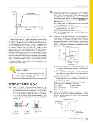 FÍSICA
31
Editora Bernoulli
tempo (s)
Vaporização
T (ºC)
–60
0
100
Fusão
30 75
60
45
15 t(s)
Figura 6: Aquecimento isobárico de 1,0 kg de gelo a –20 ºC.
Os aportes de calor em cada etapa desse processo podem
ser calculados por meio da equação do calor sensível
(Q = mc∆T), para as etapas com elevação de temperatura,
e pela equação do calor latente (Q = mL), para as etapas
com mudança de fase. Os valores de c que você deve usar
na primeira equação são 0,50 cal/g°C e 1,0 cal/g°C, que
representam o calor específico do gelo e da água líquida,
respectivamente. Na segunda equação, os valores de L
são 80 cal/g e 540 cal/g, que representam o calor latente
de fusão e de vaporização da água, respectivamente. Para
encontrar os intervalos de tempo gastos em cada uma das
quatro etapas do processo, basta dividir o calor de cada
etapa pela potência de 1,0 x 104
cal/s da fonte de calor.
Finalizamos aqui a teoria deste módulo, deixando uma
pergunta para você refletir.
PARA REFLETIR
Para manter uma bebida gelada, por que é
melhor adicionar gelo a 0 °C do que a mesma
massa de água líquida a 0 °C?
EXERCÍCIOS DE FIXAÇÃO
01. (FUVEST-SP–2007) Dois recipientes iguais, A e B,
contendo dois líquidos diferentes, inicialmente a 20 °C,
são colocados sobre uma placa térmica, da qual recebem
aproximadamente a mesma quantidade de calor. Com
isso, o líquido em A atinge 40 °C, enquanto o líquido em B,
80 °C. Se os recipientes forem retirados da placa e seus
líquidos misturados, a temperatura final da mistura ficará
em torno de
A B
Fase inicial
Fase final
A B
A) 45 °C.			C) 55 °C.			E) 65 °C.
B) 50 °C.			 D) 60 °C.		
02. (UFU-MG) Um aparelho de micro-ondas é utilizado para
aquecer 100 g de água (calor específico igual a 1 cal/g°C),
de 25 °C a 73 °C. O aparelho gera 100 W de potência, sendo
que 80% da energia produzida atinge a água e é totalmente
convertida em calor. Nessas condições, assinale a alternativa
que corresponde a uma afirmação VERDADEIRA.
Observação: Use 1 cal = 4 J
A) A energia total gerada pelo aparelho de micro-ondas
em cada segundo é de 80 J.
B) O calor absorvido pela água durante esse processo
de aquecimento é de 4 800 J.
C) O rendimento desse processo é de 20%.
D) O tempo necessário para esse processo de aquecimento
é de 4 minutos.
03. (UNIFESP–2009) A sonda Phoenix, lançada pela NASA,
detectou em 2008 uma camada de gelo no fundo de
uma cratera na superfície de Marte. Nesse planeta,
o gelo desaparece nas estações quentes e reaparece nas
estações frias, mas a água nunca foi observada na fase
líquida. Com auxílio do diagrama de fase da água, analise
as três afirmações seguintes:
Temperatura (ºC)
760
0,0098 100
4,579
Pressão
(mmHg)
Líquido
Ponto
triplo
Sólido
Vapor
I. O desaparecimento e o reaparecimento do gelo, sem
a presença da fase líquida, sugerem a ocorrência de
sublimação.
II. Se o gelo sofre sublimação, a pressão atmosférica
local deve ser muito pequena, inferior à pressão do
ponto triplo da água.
III. O gelo não sofre fusão porque a temperatura no
interior da cratera não ultrapassa a temperatura do
ponto triplo da água.
De acordo com o texto e com o diagrama de fases, pode-se
afirmar que está CORRETO o contido em
A) I, II e III.				 D) I e II, apenas.
B) II e III, apenas.		 E) I, apenas.
C) I e III, apenas.
04. (PUC-SP–2007) O gráfico seguinte representa um trecho,
fora de escala, da curva de aquecimento de 200 g de uma
substância, aquecida por uma fonte de fluxo constante e
igual a 232 cal/min.
Tempo de
aquecimento
(min)
Temperatura
de ebulição
Temperatura (°C)
∆t
0
20
20
40
30
Calorimetria
 