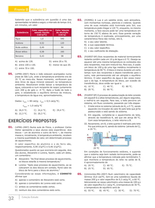 32 Coleção Estudo
Sabendo que a substância em questão é uma das
apresentadas na tabela a seguir, o intervalo de tempo ∆t é,
em minutos, um valor
Substância
Calor específico no
estado líquido
(cal/gºC)
Calor latente
de ebulição
(cal/g)
Água 1,0 540
Acetona 0,52 120
Ácido acético 0,49 94
Álcool etílico 0,58 160
Benzeno 0,43 98
A) acima de 130.					 D) entre 20 e 70.
B) entre 100 e 130.				 E) menor do que 20.
C) entre 70 e 100.
05. (UFMA–2007) Maria e João estavam acampados numa
praia de São Luís, onde a temperatura ambiente era de
35 °C ao meio-dia. Nesse momento, verificaram que
dois litros de água mineral estavam na temperatura
ambiente. Resolveram então baixar a temperatura da
água, colocando-a num recipiente de isopor juntamente
com 200 g de gelo a –4 °C. Após a fusão de todo o
gelo, e estabelecido o equilíbrio térmico da mistura,
a temperatura da água era, aproximadamente,
Dados: Lgelo
= 80 cal/g; cgelo
= 0,5 cal/g ºC;
			 cágua
= 1,0 cal/g ºC
A) 26,9 °C.		 C) 24,4 °C.		 E) 29,4 °C.
B) 22,3 °C.		 D) 20,3 °C.
EXERCÍCIOS PROPOSTOS
01. (UFMG–2007) Numa aula de Física, o professor Carlos
Heitor apresenta a seus alunos esta experiência: dois
blocos – um de alumínio e outro de ferro –, de mesma
massa e, inicialmente, à temperatura ambiente, recebem
a mesma quantidade de calor, em determinado processo
de aquecimento.
O calor específico do alumínio e o do ferro são,
respectivamente, 0,90 J/(g°C) e 0,46 J/(g°C).
Questionados quanto ao que ocorreria em seguida, dois
dos alunos, Alexandre e Lorena, fazem, cada um deles,
um comentário:
• Alexandre: “Ao final desse processo de aquecimento,
os blocos estarão à mesma temperatura.”
• Lorena: “Após esse processo de aquecimento, ao se
colocarem os dois blocos em contato, fluirá calor do
bloco de ferro para o bloco de alumínio.”
Considerando-se essas informações, é CORRETO
afirmar que
A) apenas o comentário de Alexandre está certo.
B) apenas o comentário de Lorena está certo.
C) ambos os comentários estão certos.
D) nenhum dos dois comentários está certo.
02. (FCMMG) A Lua é um satélite árido, sem atmosfera,
com montanhas rochosas, planícies e crateras. Quando
uma de suas metades está iluminada pelo Sol, sua
temperatura pode chegar a 120 °C, enquanto, no mesmo
momento, a face escura pode ter uma temperatura em
torno de 150 °C abaixo de zero. Essa grande variação
de temperatura é explicada, principalmente, por uma
característica física das rochas, isto é,
A) o seu calor latente.
B) a sua capacidade térmica.
C) o seu calor específico.
D) o seu coeficiente de dilatação.
03. (FUVEST-SP) Dois recipientes de material termicamente
isolante contêm cada um 10 g de água a 0 °C. Deseja-se
aquecer até uma mesma temperatura os conteúdos dos
dois recipientes, mas sem misturá-los. Para isso, é usado
um bloco de 100 g de uma liga metálica inicialmente à
temperatura de 90 °C. O bloco é imerso durante um certo
tempo num dos recipientes e depois transferido para o
outro, nele permanecendo até ser atingido o equilíbrio
térmico. O calor específico da água é dez vezes maior
que o da liga. A temperatura do bloco, por ocasião da
transferência, deve então ser igual a
A) 10 °C.			C) 40 °C.			E) 80 °C.
B) 20 °C.			 D) 60 °C.		
04. (FUVEST-SP) O processo de pasteurização do leite consiste
em aquecê-lo a altas temperaturas, por alguns segundos,
e resfriá-lo em seguida. Para isso, o leite percorre um
sistema, em fluxo constante, passando por três etapas:
I. O leite entra no sistema (através de A), a 5 °C, sendo
aquecido (no trocador de calor B) pelo leite que já foi
pasteurizado e está saindo do sistema.
II. Em seguida, completa-se o aquecimento do leite,
através da resistência R, até que ele atinja 80 °C.
Com essa temperatura, o leite retorna a B.
III. Novamente, em B, o leite quente é resfriado pelo leite
frio que entra por A, saindo do sistema (através de C),
a 20 °C.
R
T
C
B
A
5 ºC
20 ºC
80 ºC
Em condições de funcionamento estáveis, e supondo
que o sistema seja bem isolado termicamente, pode-se
afirmar que a temperatura indicada pelo termômetro T,
que monitora a temperatura do leite na saída de B,
é aproximadamente de
A) 20 °C.			C) 60 °C.			E) 75 °C.
B) 25 °C.			 D) 65 °C.		
05. (Unimontes-MG–2007) Num calorímetro de capacidade
térmica 10,0 cal/ºC, tem-se uma substância líquida de
massa 200 g e calor específico de 0,2 cal/g.ºC, a 60 ºC.
Adicionando-se nesse calorímetro uma massa de 100 g e
de calor específico 0,1 cal/g.ºC, à temperatura de 30 ºC,
a temperatura de equilíbrio será de
A) 55 ºC.		 B) 45 ºC.		 C) 30 ºC.		 D) 70 ºC.
Frente B Módulo 03
 