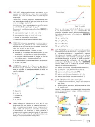 FÍSICA
33
Editora Bernoulli
06. (UFT–2007) Após mergulharem em uma piscina e, em
seguida, saírem dela, Daniel e André fazem observações
sobre o que cada um deles sentiu durante aquela
experiência.
Daniel disse: “Quando mergulhei, imediatamente senti
frio, devido à transmissão de calor, por condução, do meu
corpo para a água da piscina.”
André afirmou: “Assim que saí da piscina, senti frio devido
ao calor latente de vaporização da água.”
Considerando-se as duas situações descritas, é CORRETO
afirmar que
A) apenas a observação de André está certa.
B) apenas a observação de Daniel está certa.
C) ambas as observações estão certas.
D) nenhuma das duas observações está certa.
07. (EFOA-MG) Colocando água gelada no interior de um
copo de vidro seco, observa-se, com o passar do tempo,
a formação de gotículas de água na parede externa do
copo. Isso se deve ao fato de que
A) a água gelada atravessa a parede do copo.
B) as gotas de água sobem pela parede interna do copo
alcançando a parede externa, onde se depositam.
C) a água fria cria microfissuras na parede do copo de
vidro, pelas quais a água passa para fora.
D) o vapor de água presente na atmosfera se condensa.
E) o copo é de vidro.
08. (CEFET-PR) A geada é um fenômeno que ocorre
durante a estação fria no Sul do Brasil. Esse fenômeno
pode ser ilustrado no diagrama de estado da água, na
transformação de
Temperatura
Pressão
Ponto crítico
Ponto tríplice
I
II
III
IV
V
A) I para II.
B) V para IV.
C) III para IV.
D) I para V.
E) II para III.
09. (UFMG–2009) Num laboratório de Física, faz-se uma
experiência com dois objetos de materiais diferentes –
R e S –, mas de mesma massa, ambos, inicialmente, no
estado sólido e à temperatura ambiente. Em seguida,
os dois objetos são aquecidos e, então, mede-se a
temperatura de cada um deles em função da quantidade
de calor que lhes é fornecida. Os resultados obtidos nessa
medição estão representados neste gráfico:
Temperatura
Calor fornecido
S
R
Sejam LR
e LS
o calor latente de fusão dos materiais
R e S, respectivamente, e cR
e cS
o calor específico dos
materiais, no estado sólido, também respectivamente.
Considerando-se essas informações, é CORRETO
afirmar que
A) cR
 cS
e LR
 LS
.
B) cR
 cS
e LR
 LS
.
C) cR
 cS
e LR
 LS
.
D) cR
 cS
e LR
 LS
.
10. (UFV-MG–2007)Nointeriordeumcalorímetrodecapacidade
térmica desprezível, são misturados 120 g de gelo a –15 °C
e 5 g de água líquida a 20 °C. O calorímetro é mantido
hermeticamente fechado, à pressão interna de 1,0 atm,
condição em que o calor latente de fusão do gelo é 80 cal/g,
os calores específicos do gelo e da água líquida são,
respectivamente, 0,5 cal/(g°C) e 1,0 cal/(g°C), e a
temperatura de fusão do gelo é 0 °C. É CORRETO
concluir, então, que, na situação de equilíbrio térmico,
haverá, no interior do calorímetro,
A) apenas água líquida, à temperatura acima de 0 °C.
B) água líquida e gelo, à temperatura de 0 °C.
C) apenas gelo, à temperatura de 0 °C.
D) apenas gelo, à temperatura abaixo de 0 °C.
E) apenas água líquida, à temperatura de 0 °C.
11. (UFMG–2010) Considere estas informações:
• a temperaturas muito baixas, a água está sempre na
fase sólida;
• aumentando-se a pressão, a temperatura de fusão
da água diminui.
Assinale a alternativa em que o diagrama de fases pressão
versus temperatura para a água está de acordo com
essas informações.
A)
Pressão
Temperatura (K)
0
Sólido
Líquido
Gás
B)
Temperatura (K)
0
Pressão
Sólido
Líquido
Gás
C)
Temperatura (K)
0
D)
Temperatura (K)
0
Pressão
Sólido
Líquido
Gás
Pressão
Sólido
Líquido
Gás
Calorimetria
 