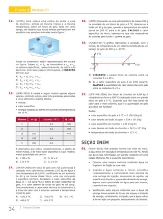 34 Coleção Estudo
12. (UFMG) Júlia coloca uma esfera de cobre e uma
de alumínio, ambas de mesma massa e à mesma
temperatura, sobre um bloco de gelo. Após um certo
tempo, ela observa que essas esferas permanecem em
equilíbrio nas posições indicadas nesta figura:
Cu
Gelo
A
Todas as dimensões estão representadas em escala
na figura. Sejam dCu
e dAl
as densidades e cCu
e cAl
os calores específicos, respectivamente, do cobre e do
alumínio. Com base nessas informações, é CORRETO
afirmar que
A) dCu
 dAl
e cCu
 cAl
.		
B) dCu
 dAl
e cCu
 cAl
.		
C) dCu
 dAl
e cCu
 cAl
.
D) dCu
 dAl
e cCu
 cAl
.
13. (UERJ–2010) A tabela a seguir mostra apenas alguns
valores, omitindo outros, para três grandezas associadas
a cinco diferentes objetos sólidos:
• massa;
• calor específico;
• energia recebida ao sofrer um aumento de temperatura
de 10 ºC.
Objetos m (g) c (cal·g–1
·ºC–1
) Q (cal)
I 0,3 300
II 0,2 400
III 150 450
IV 150 0,4
V 100 0,5
A alternativa que indica, respectivamente, o objeto de
maior massa, o de maior calor específico e o que recebeu
maior quantidade de calor é:
A) I, III e IV				 C) II, IV e V
B) I, II e IV				 D) II, V e IV
14. (ITA-SP–2006) Um bloco de gelo com 725 g de massa é
colocado num calorímetro contendo 2,50 kg de água a
uma temperatura de 5,0 ºC, verificando-se um aumento
de 64 g na massa desse bloco, uma vez alcançado
o equilíbrio térmico. Considere o calor específico da
água (c = 1,0 cal/g ºC) o dobro do calor específico do
gelo, e o calor latente de fusão do gelo de 80 cal/g.
Desconsiderando a capacidade térmica do calorímetro e
a troca de calor com o exterior, assinale a temperatura
inicial do gelo.
A) –191,4 ºC			 C) –34,5 ºC		 E) –14,1 ºC
B) –48,6 ºC			 D) –24,3 ºC
15. (UFMG) Colocando-se uma esfera de ferro de massa 100 g
na cavidade de um bloco de gelo a 0 °C, observa-se a
fusão de 30 g de gelo, quando a temperatura da esfera
passa de 200 ºC para a do gelo. CALCULE o calor
específico do ferro, sabendo-se que são necessárias
80 calorias para fundir 1 grama de gelo.
16. (FUVEST-SP) O gráfico representa a variação, com o
tempo, da temperatura de um sistema constituído de um
pedaço de gelo de 500 g a –10 ºC.
10
–10
0 5 85 95 t (s)
T (°C)
A) DESCREVA o estado físico do sistema entre os
instantes 5 s e 85 s.
B) Se o calor específico do gelo é de 0,50 cal/g°C,
CALCULE a quantidade de calor absorvida pelo gelo
entre os instantes 0 e 5 s.
17. (UFJF-MG–2006) Um bloco de chumbo de 6,68 kg é
retirado de um forno a 300 °C e colocado sobre um grande
bloco de gelo a 0 °C. Supondo que não haja perda de
calor para o meio externo, qual é a quantidade de gelo
que deve ser fundida?
Dados:
• calor específico do gelo a 0 °C = 2 100 J/(kg.K)
• calor latente de fusão do gelo = 334 x 103
J/kg
• calor específico do chumbo = 230 J/(kg.K)
• calor latente de fusão do chumbo = 24,5 x 103
J/kg
• temperatura de fusão do chumbo = 327 °C
SEÇÃO ENEM
01. (Enem–2010) Sob pressão normal (ao nível do mar),
a água entra em ebulição à temperatura de 100 °C. Tendo
por base essa informação, um garoto residente em uma
cidade litorânea fez a seguinte experiência:
• Colocou uma caneca metálica contendo água no
fogareiro do fogão de sua casa.
• Quando a água começou a ferver, encostou
cuidadosamente a extremidade mais estreita de
uma seringa de injeção, desprovida de agulha, na
superfície do líquido e, erguendo o êmbolo da seringa,
aspirou certa quantidade de água para seu interior,
tapando-a em seguida.
• Verificando após alguns instantes que a água da
seringa havia parado de ferver, ele ergueu o êmbolo
da seringa, constatando, intrigado, que a água voltou
a ferver após um pequeno deslocamento do êmbolo.
Frente B Módulo 03
 