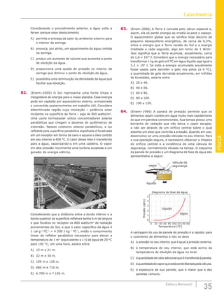 FÍSICA
35
Editora Bernoulli
Considerando o procedimento anterior, a água volta a
ferver porque esse deslocamento
A) permite a entrada de calor do ambiente externo para
o interior da seringa.
B) provoca, por atrito, um aquecimento da água contida
na seringa.
C) produz um aumento de volume que aumenta o ponto
de ebulição da água.
D) proporciona uma queda de pressão no interior da
seringa que diminui o ponto de ebulição da água.
E) possibilita uma diminuição da densidade da água que
facilita sua ebulição.
02. (Enem–2009) O Sol representa uma fonte limpa e
inesgotável de energia para o nosso planeta. Essa energia
pode ser captada por aquecedores solares, armazenada
e convertida posteriormente em trabalho útil. Considere
determinada região cuja insolação – potência solar
incidente na superfície da Terra – seja de 800 watts/m2
.
Uma usina termossolar utiliza concentradores solares
parabólicos que chegam a dezenas de quilômetros de
extensão. Nesses coletores solares parabólicos, a luz
refletida pela superfície parabólica espelhada é focalizada
em um receptor em forma de cano e aquece o óleo contido
em seu interior a 400 °C. O calor desse óleo é transferido
para a água, vaporizando-a em uma caldeira. O vapor
em alta pressão movimenta uma turbina acoplada a um
gerador de energia elétrica.
Considerando que a distância entre a borda inferior e a
borda superior da superfície refletora tenha 6 m de largura
e que focaliza no receptor os 800 watts/m2
de radiação
provenientes do Sol, e que o calor específico da água é
1 cal g–1
.ºC–1
= 4 200 J kg–1
ºC–1
, então o comprimento
linear do refletor parabólico necessário para elevar a
temperatura de 1 m3
(equivalente a 1 t) de água de 20 °C
para 100 °C, em uma hora, estará entre
A) 15 m e 21 m.
B) 22 m e 30 m.
C) 105 m e 125 m.
D) 680 m e 710 m.
E) 6 700 m e 7 150 m.
03. (Enem–2006) A Terra é cercada pelo vácuo espacial e,
assim, ela só perde energia ao irradiá-la para o espaço.
O aquecimento global que se verifica hoje decorre de
pequeno desequilíbrio energético, de cerca de 0,3%,
entre a energia que a Terra recebe do Sol e a energia
irradiada a cada segundo, algo em torno de 1 W/m2
.
Isso significa que a Terra acumula, anualmente, cerca
de 1,6 × 1022
J. Considere que a energia necessária para
transformar 1 kg de gelo a 0 ºC em água líquida seja igual a
3,2 × 105
J. Se toda a energia acumulada anualmente
fosse usada para derreter o gelo nos polos (a 0 ºC),
a quantidade de gelo derretida anualmente, em trilhões
de toneladas, estaria entre
A) 20 e 40.
B) 40 e 60.
C) 60 e 80.
D) 80 e 100.
E) 100 e 120.
04. (Enem–1999) A panela de pressão permite que os
alimentos sejam cozidos em água muito mais rapidamente
do que em panelas convencionais. Sua tampa possui uma
borracha de vedação que não deixa o vapor escapar,
a não ser através de um orifício central sobre o qual
assenta um peso que controla a pressão. Quando em uso,
desenvolve-se uma pressão elevada no seu interior. Para
a sua operação segura, é necessário observar a limpeza
do orifício central e a existência de uma válvula de
segurança, normalmente situada na tampa. O esquema
da panela de pressão e um diagrama de fase da água são
apresentados a seguir.
válvula de
segurança
vapor
líquido
Pressão
(atm)
0 20
5
4
3
2
1
0
Vapor
Líquido
Diagrama de fase da água
Temperatura (ºC)
40 60 80 100120 140 160
A vantagem do uso de panela de pressão é a rapidez para
o cozimento de alimentos e isto se deve
A) à pressão no seu interior, que é igual à pressão externa.
B) à temperatura de seu interior, que está acima da
temperatura de ebulição da água no local.
C) àquantidadedecaloradicionalqueétransferidaàpanela.
D) àquantidadedevaporqueestásendoliberadapelaválvula.
E) à espessura da sua parede, que é maior que a das
panelas comuns.
Calorimetria
 