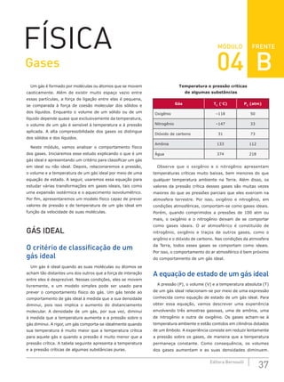 FRENTE
37
Editora Bernoulli
MÓDULO
FÍSICA
Um gás é formado por moléculas ou átomos que se movem
caoticamente. Além de existir muito espaço vazio entre
essas partículas, a força de ligação entre elas é pequena,
se comparada à força de coesão molecular dos sólidos e
dos líquidos. Enquanto o volume de um sólido ou de um
líquido depende quase que exclusivamente da temperatura,
o volume de um gás é sensível à temperatura e à pressão
aplicada. A alta compressibilidade dos gases os distingue
dos sólidos e dos líquidos.
Neste módulo, vamos analisar o comportamento físico
dos gases. Iniciaremos esse estudo explicando o que é um
gás ideal e apresentando um critério para classificar um gás
em ideal ou não ideal. Depois, relacionaremos a pressão,
o volume e a temperatura de um gás ideal por meio de uma
equação de estado. A seguir, usaremos essa equação para
estudar várias transformações em gases ideais, tais como
uma expansão isotérmica e o aquecimento isovolumétrico.
Por fim, apresentaremos um modelo físico capaz de prever
valores de pressão e de temperatura de um gás ideal em
função da velocidade de suas moléculas.
GÁS IDEAL
O critério de classificação de um
gás ideal
Um gás é ideal quando as suas moléculas ou átomos se
acham tão distantes uns dos outros que a força de interação
entre eles é desprezível. Nessas condições, eles se movem
livremente, e um modelo simples pode ser usado para
prever o comportamento físico do gás. Um gás tende ao
comportamento de gás ideal à medida que a sua densidade
diminui, pois isso implica o aumento do distanciamento
molecular. A densidade de um gás, por sua vez, diminui
à medida que a temperatura aumenta e a pressão sobre o
gás diminui. A rigor, um gás comporta-se idealmente quando
sua temperatura é muito maior que a temperatura crítica
para aquele gás e quando a pressão é muito menor que a
pressão crítica. A tabela seguinte apresenta a temperatura
e a pressão críticas de algumas substâncias puras.
Temperatura e pressão críticas
de algumas substâncias
Gás TC
(°C) PC
(atm)
Oxigênio –118 50
Nitrogênio –147 33
Dióxido de carbono 31 73
Amônia 133 112
Água 374 218
Observe que o oxigênio e o nitrogênio apresentam
temperaturas críticas muito baixas, bem menores do que
qualquer temperatura ambiente na Terra. Além disso, os
valores da pressão crítica desses gases são muitas vezes
maiores do que as pressões parciais que eles exercem na
atmosfera terrestre. Por isso, oxigênio e nitrogênio, em
condições atmosféricas, comportam-se como gases ideais.
Porém, quando comprimidos a pressões de 100 atm ou
mais, o oxigênio e o nitrogênio deixam de se comportar
como gases ideais. O ar atmosférico é constituído de
nitrogênio, oxigênio e traços de outros gases, como o
argônio e o dióxido de carbono. Nas condições da atmosfera
da Terra, todos esses gases se comportam como ideais.
Por isso, o comportamento do ar atmosférico é bem próximo
do comportamento de um gás ideal.
A equação de estado de um gás ideal
A pressão (P), o volume (V) e a temperatura absoluta (T)
de um gás ideal relacionam-se por meio de uma expressão
conhecida como equação de estado de um gás ideal. Para
obter essa equação, vamos descrever uma experiência
envolvendo três amostras gasosas, uma de amônia, uma
de nitrogênio e outra de oxigênio. Os gases acham-se à
temperatura ambiente e estão contidos em cilindros dotados
de um êmbolo. A experiência consiste em reduzir lentamente
a pressão sobre os gases, de maneira que a temperatura
permaneça constante. Como consequência, os volumes
dos gases aumentam e as suas densidades diminuem.
Gases 04 B
 