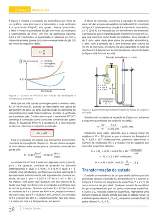 38 Coleção Estudo
A figura 1 mostra o resultado da experiência por meio de
um gráfico, cuja abscissa é a densidade e cuja ordenada
é o quociente PV/(nT) dos gases. Nesse quociente,
o fator n mede a quantidade de gás em mols (ou múltiplos
e submúltiplos do mol). Um mol de partículas significa
6,02 x 1023
partículas. A quantidade n relaciona-se com a
massa da amostra gasosa (m) e com a massa molar do gás (M)
por meio da seguinte razão:
n
m
M
=
Amônia
Nitrogênio
Oxigênio
PV
nT
(Pa.m3
/mol.K)
Densidade
8,314
Figura 1: Curvas de PV/(nT) em função da densidade à
temperatura ambiente.
Note que as três curvas convergem para o mesmo valor,
8,314 Pa.m3
/mol.K, quando as densidades dos gases se
aproximam de zero, ou seja, quando o gás se aproxima do
comportamento ideal. Essa tendência, de fato, é verificada
para qualquer gás. O valor para o qual o quociente PV/(nT)
converge é conhecido como constante universal dos gases
ideais, R. Igualando PV/(nT) à constante R, e rearranjando
os termos, obtemos a seguinte expressão:
PV = nRT
Essa é a equação de estado que estávamos procurando,
chamada de equação de Clapeyron. No uso dessa equação,
os dois valores mais usuais para a constante universal dos
gases são:
R
Pa m
molK
atmL
mol K
= =
8 314 0 08207
3
,
.
.
,
.
.
A unidade Pa.m3
/mol.K pode ser expressa como J/mol.K,
pois 1 Pa (pascal, unidade de pressão no Sistema
Internacional) é igual a 1 N/m2
, e 1 N.m é igual a 1 J.
Usando uma calculadora, verifique que os dois valores de R
apresentados anteriormente são equivalentes (lembre-se,
ainda, de que 1 atm = 1,013 x 105
Pa e 1 m3
= 103
L).
Na prática, você pode usar qualquer um dos valores de R,
desde que haja coerência com as unidades escolhidas para
as outras grandezas. Quando você usar R = 8,314 J/mol.K,
as unidades de P e V devem ser N/m2
e m3
,respectivamente.
No outro caso, para R = 0,08207 atm.L/mol.K, as unidades
de P e V devem ser atm e L, respectivamente. Nos dois casos,
n é dado em mol e a temperatura, em kelvin.
A título de exemplo, usaremos a equação de Clapeyron
para calcular a massa de oxigênio no balão de 0,5 L mostrado
na figura 2. A temperatura do gás é a mesma do laboratório,
22 °C (295 K) e é indicada por um termômetro de ambiente.
A pressão do gás é registrada pelo manômetro (tubo em U),
que usa mercúrio como fluido de trabalho. Essa pressão é
de 2 atm, valor dado pela soma da pressão atmosférica,
1 atm, com a pressão de 1 atm exercida pela coluna de
76 cm de mercúrio. O volume de gás expandido no tubo do
manômetro é desprezível se comparado ao volume do balão
(a figura está fora de escala).
76 cm
Mercúrio
O2
Pressão atmosférica = 1 atm
V = 0,5 L
T = 295 K
P = 2 atm
Temperatura
ambiente
22 ˚C
Figura 2: Experimento para determinação da massa de oxigênio
no balão.
Substituindo os dados na equação de Clapeyron, achamos
a seguinte quantidade de oxigênio no balão:
n
PV
RT
mol
= = =
2 0 5
0 082 295
0 041
. ,
, .
,
Utilizando esse valor, sabendo que a massa molar do
oxigênio é M = 32 g/mol e que o número de Avogadro é
NA
= 6,02 x 1023
moléculas/mol, podemos determinar o
número de moléculas (N) e a massa (m) de oxigênio por
meio dos seguintes cálculos:
N = n.NA
= 0,041 mol.6,02 x 1023 moléculas
mol
⇒ N = 2,5 x 1022
moléculas
m = n.M = 0,041 mol.32
g
mol
= 1,3 g
Transformação de estado
O estado termodinâmico de um gás ideal é definido por três
grandezas básicas: a pressão P, a temperatura T e o volume V.
A figura 3 mostra um diagrama de superfície, P x V x T, de
certa amostra de gás ideal. Qualquer estado de equilíbrio
do gás é representado por um ponto sobre essa superfície.
A curva 1-2, indicada sobre tal superfície, representa uma
transformação de estado sofrida pelo gás. O estado inicial (1)
é definido pelos valores P1
, V1
e T1
, enquanto o estado final (2)
pelos valores P2
, V2
e T2
.
Frente B Módulo 04
 