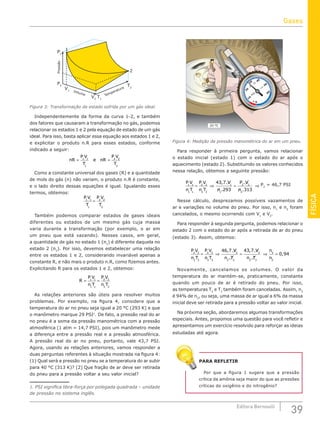 FÍSICA
39
Editora Bernoulli
Pressão
Volume Temperatura
P1
P2
V1
V2
T1
T2
1
2
Figura 3: Transformação de estado sofrida por um gás ideal.
Independentemente da forma da curva 1-2, e também
dos fatores que causaram a transformação no gás, podemos
relacionar os estados 1 e 2 pela equação de estado de um gás
ideal. Para isso, basta aplicar essa equação aos estados 1 e 2,
e explicitar o produto n.R para esses estados, conforme
indicado a seguir:
nR
P V
T
e nR
P V
T
= =
1 1
1
2 2
2
Como a constante universal dos gases (R) e a quantidade
de mols do gás (n) não variam, o produto n.R é constante,
e o lado direito dessas equações é igual. Igualando esses
termos, obtemos:
P V
T
P V
T
1 1
1
2 2
2
=
Também podemos comparar estados de gases ideais
diferentes ou estados de um mesmo gás cuja massa
varia durante a transformação (por exemplo, o ar em
um pneu que está vazando). Nesses casos, em geral,
a quantidade de gás no estado 1 (n1
) é diferente daquela no
estado 2 (n2
). Por isso, devemos estabelecer uma relação
entre os estados 1 e 2, considerando invariável apenas a
constante R, e não mais o produto n.R, como fizemos antes.
Explicitando R para os estados 1 e 2, obtemos:
R
P V
n T
P V
n T
= =
1 1
1 1
2 2
2 2
As relações anteriores são úteis para resolver muitos
problemas. Por exemplo, na figura 4, considere que a
temperatura do ar no pneu seja igual a 20 °C (293 K) e que
o manômetro marque 29 PSI1
. De fato, a pressão real do ar
no pneu é a soma da pressão manométrica com a pressão
atmosférica (1 atm = 14,7 PSI), pois um manômetro mede
a diferença entre a pressão real e a pressão atmosférica.
A pressão real do ar no pneu, portanto, vale 43,7 PSI.
Agora, usando as relações anteriores, vamos responder a
duas perguntas referentes à situação mostrada na figura 4:
(1) Qual será a pressão no pneu se a temperatura do ar subir
para 40 °C (313 K)? (2) Que fração de ar deve ser retirada
do pneu para a pressão voltar a seu valor inicial?
1. PSI significa libra-força por polegada quadrada – unidade
de pressão no sistema inglês.
30
20
40
0
60
50
10
PSI
x100
20 ºC
Figura 4: Medição da pressão manométrica do ar em um pneu.
Para responder à primeira pergunta, vamos relacionar
o estado inicial (estado 1) com o estado do ar após o
aquecimento (estado 2). Substituindo os valores conhecidos
nessa relação, obtemos a seguinte pressão:
P V
n T
P V
n T
V
n
P V
n
1 1
1 1
2 2
2 2
1
1
2 2
2
43 7
293 313
= ⇒ = ⇒
, .
.
.
.
P2
= 46,7 PSI
Nesse cálculo, desprezamos possíveis vazamentos de
ar e variações no volume do pneu. Por isso, n1
e n2
foram
cancelados, o mesmo ocorrendo com V1
e V2
.
Para responder à segunda pergunta, podemos relacionar o
estado 2 com o estado do ar após a retirada de ar do pneu
(estado 3). Assim, obtemos:
P V
n T
P V
n T
V
n T
V
n T
n
n
2 2
2 2
3 3
3 3
2
2 2
3
3 3
3
46 7 43 7
= ⇒ = ⇒
, .
.
, .
. 2
2
0 94
= ,
Novamente, cancelamos os volumes. O valor da
temperatura do ar mantém-se, praticamente, constante
quando um pouco de ar é retirado do pneu. Por isso,
as temperaturas T2
e T3
também foram canceladas. Assim, n3
é 94% de n2
, ou seja, uma massa de ar igual a 6% da massa
inicial deve ser retirada para a pressão voltar ao valor inicial.
Na próxima seção, abordaremos algumas transformações
especiais. Antes, propomos uma questão para você refletir e
apresentamos um exercício resolvido para reforçar as ideias
estudadas até agora.
PARA REFLETIR
Por que a figura 1 sugere que a pressão
crítica da amônia seja maior do que as pressões
críticas do oxigênio e do nitrogênio?
Gases
 