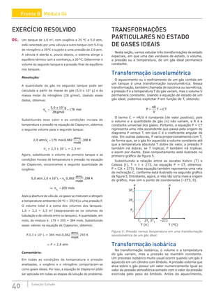 40 Coleção Estudo
EXERCÍCIO RESOLVIDO
01. Um tanque de 1,0 m3
, com oxigênio a 25 °C e 5,0 atm,
está conectado por uma válvula a outro tanque com 5,0 kg
de nitrogênio a 35°C e sujeito a uma pressão de 2,0 atm.
A válvula é aberta e, pouco depois, o sistema atinge o
equilíbrio térmico com a vizinhança, a 20 °C. Determinar o
volume do segundo tanque e a pressão final de equilíbrio
nos tanques.
Resolução:
A quantidade de gás no segundo tanque pode ser
calculada a partir da massa do gás (5,0 x 103
g) e da
massa molar do nitrogênio (28 g/mol). Usando esses
dados, obtemos:
n
x g
g mol
mol
N2
5 0 10
28
179
3
= =
,
/
Substituindo esse valor e as condições iniciais de
temperatura e pressão na equação de Clapeyron, obtemos
o seguinte volume para o segundo tanque:
2 0 179 0 082 308
2
, . . ,
.
.
.
atm V mol
atmL
molK
K
=
V2
= 2,3 x 103
L = 2,3 m3
Agora, substituindo o volume do primeiro tanque e as
condições iniciais de temperatura e pressão na equação
de Clapeyron, encontramos a seguinte quantidade de
oxigênio:
5 0 1 0 10 0 082 298
3
2
, . , ,
.
.
.
atm x L n
atmL
molK
K
O
=
⇒ =
n mols
O2
205
Após a abertura da válvula, os gases se misturam e atingem
a temperatura ambiente (20 °C = 293 K) e uma pressão P.
O volume total é a soma dos volumes dos tanques:
1,0 + 2,3 = 3,3 m3
(desprezando-se os volumes da
tubulação e da válvula entre os tanques). A quantidade, em
mols, de mistura é: 179 + 205 = 384 mols. Substituindo
esses valores na equação de Clapeyron, obtemos:
P.3,3 x 103
L = 384 mol.0,082
atmL
molK
.
.
293 K
⇒ P = 2,8 atm
Comentário:
Em todas as condições de temperatura e pressão
analisadas, o oxigênio e o nitrogênio comportaram-se
como gases ideais. Por isso, a equação de Clapeyron pôde
ser aplicada em todas as etapas da solução do problema.
TRANSFORMAÇÕES
PARTICULARES NO ESTADO
DE GASES IDEAIS
Nesta seção, vamos estudar três transformações de estado
especiais, em que uma das variáveis de estado, o volume,
a pressão ou a temperatura, de um gás ideal permanece
constante.
Transformação isovolumétrica
O aquecimento ou o resfriamento de um gás contido em
um tanque é uma transformação isovolumétrica. Nessa
transformação, também chamada de isocórica ou isométrica,
a pressão P e a temperatura T do gás variam, mas o volume V
permanece constante. Usando a equação de estado de um
gás ideal, podemos explicitar P em função de T, obtendo:
P
nR
V
T CT
= =
O termo C = nR/V é constante (de valor positivo), pois
o volume e a quantidade de gás (n) não variam, e R é a
constante universal dos gases. Portanto, a equação P = CT
representa uma reta ascendente que passa pela origem do
diagrama P versus T, em que C é o coeficiente angular da
reta. Em outras palavras, P varia proporcionalmente com T,
de forma que, se o gás for aquecido a volume constante até
que a temperatura absoluta T dobre de valor, a pressão P
também irá dobrar, se T triplicar, P também irá triplicar,
e assim por diante. Esse comportamento está ilustrado no
primeiro gráfico da figura 5.
Substituindo a relação entre as escalas Kelvin (T) e
Celsius (t), T = t + 273, na equação P = CT, obtemos:
P = C(t + 273). Essa equação também representa uma reta
de inclinação C, conforme está ilustrado no segundo gráfico
da figura 5. Entretanto, agora, a reta não corta mais a origem
do gráfico, mas sim o ponto de coordenadas (–273, 0).
T0
P0
2P0
3P0
P P
2T0
T (K) T (ºC)
3T0
–273
Figura 5: Pressão versus temperatura em uma transformação
isovolumétrica de um gás ideal.
Transformação isobárica
Na transformação isobárica, o volume e a temperatura
do gás variam, mas a pressão se mantém constante.
Um processo isobárico muito usual ocorre quando um gás é
aquecido em um cilindro com êmbolo. A pressão externa que
atua sobre o gás possui um valor numericamente igual ao
valor da pressão atmosférica somado com o valor da pressão
exercida pelo peso do êmbolo. Antes do aquecimento,
Frente B Módulo 04
 
