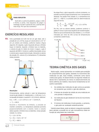 42 Coleção Estudo
PARA REFLETIR
Você abriu a porta da geladeira, pegou o leite
e fechou a porta, mas esqueceu de pegar a
manteiga. Ao abrir a porta de novo, você faz bem
mais força. Por que isso aconteceu?
EXERCÍCIO RESOLVIDO
02. Uma quantidade de 0,50 mol de um gás ideal, sob a
pressão de 1,0 x 105
Pa, ocupa um volume de 8,3 x 10–3
m3
em um cilindro com êmbolo, conforme mostra a figura
seguinte. Em seguida, o gás é aquecido até que o êmbolo
toque no batente. Quando o êmbolo toca no batente,
o volume do gás é o dobro do inicial. A seguir, o gás é
aquecido até 600 K. Construir o gráfico da pressão versus
o volume para o aquecimento do gás, indicando os valores
de pressão (P), volume (V) e temperatura (T) relevantes
nesse processo.
Batente
V0
2V0
Resolução:
Primeiramente, vamos calcular o valor da temperatura
inicial do gás (estado 1). Substituindo n = 0,50 mol, P1
e V1
na equação de estado, e usando R = 8,3 J/mol.K, obtemos:
P1
V1
= nRT1
⇒ 1,0 x 105
·8,3 x 10–3
= 0,50·8,3T1
⇒ T1
= 200 K
Durante o movimento do êmbolo, a pressão se
mantém constante, e a temperatura absoluta aumenta
proporcionalmente com o volume. Como o volume
dobra quando o êmbolo toca os batentes, nessa posição
(estado 2), temos:
P2
= 1,0 x 105
Pa
V2
= 2V1
= 16,4 x 10–3
m3
T2
= 2T1
= 400 K
Na etapa final, o gás é aquecido a volume constante, e a
pressão aumenta proporcionalmente com a temperatura
absoluta. No estado final (estado 3), a temperatura do
gás é T3
= 600 K, e a pressão pode ser determinada da
seguinte forma:
P
T
P
T
P x
P x Pa
3
3
2
2
3
5
2
5
600
1 0 10
400
1 5 10
= ⇒ = ⇒ =
,
,
Por fim, com os valores obtidos, podemos construir o
gráfico P versus V para essa sequência de transformações.
Observe que as temperaturas dos estados 1, 2 e 3 foram
indicadas por meio de três curvas de temperaturas
constantes (isotérmicas).
P (105
Pa)
P (10–3
m3
)
1,5
600 K
1
2
3
400 K
8,3 16,4
200 K
1,0
TEORIA CINÉTICA DOS GASES
Nesta seção, vamos apresentar um modelo para predição
do comportamento dos gases, baseado no movimento das
moléculas do gás. Esse modelo, conhecido como teoria
cinética dos gases, foi desenvolvido na segunda metade do
século XIX e representa um marco no desenvolvimento da
teoria atômica da matéria. Essa teoria fundamenta-se em
quatro suposições:
1. As colisões das moléculas do gás contra as paredes
do recipiente que contém o gás são elásticas.
2. O tempo de duração da colisão de uma molécula em
uma parede é desprezível.
3. As moléculas do gás obedecem às leis do movimento
de Newton.
4. O número de moléculas é muito grande, e, portanto,
o gás pode ser analisado estatisticamente.
Usando essas ideias, pode-se deduzir a seguinte expressão
para calcular a pressão de um gás monoatômico ideal em
função da velocidade das moléculas.
P
Nm v
V
= 0
2
3
Frente B Módulo 04
 