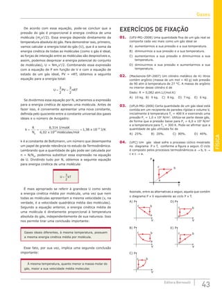 FÍSICA
43
Editora Bernoulli
De acordo com essa equação, pode-se concluir que a
pressão do gás é proporcional à energia cinética de uma
molécula (m0
v2
/2). Essa energia depende diretamente da
temperatura absoluta do gás. Para demonstrar isso, primeiro,
vamos calcular a energia total do gás (U), que é a soma da
energia cinética de todas as moléculas (como o gás é ideal,
as forças de interação entre as moléculas são desprezíveis e,
assim, podemos desprezar a energia potencial do conjunto
de moléculas), U = Nm0
v2
/2. Combinando essa expressão
com a equação de P em função de V e com a equação de
estado de um gás ideal, PV = nRT, obtemos a seguinte
equação para a energia total:
U PV nRT
= =
3
2
3
2
Se dividirmos essa equação por N, acharemos a expressão
para a energia cinética de apenas uma molécula. Antes de
fazer isso, é conveniente apresentar uma nova constante,
definida pelo quociente entre a constante universal dos gases
ideais e o número de Avogadro:
k
R
N
J molK
x moléculas mol
x
A
= = =
8 314
6 02 10
1 38 1
23
, .
,
,
/
/
0
0 23
–
J K
/
k é a constante de Boltzmann, um número que desempenha
um papel de grande relevância no estudo da Termodinâmica.
Lembrando que a quantidade de gás pode ser calculada por
n = N/NA
, podemos substituir essa expressão na equação
de U. Dividindo tudo por N, obtemos a seguinte equação
para energia cinética de uma molécula:
U kT
=
3
2
É mais apropriado se referir à grandeza U como sendo
a energia cinética média por molécula, uma vez que nem
todas as moléculas apresentam a mesma velocidade (v, na
verdade, é a velocidade quadrática média das moléculas).
Segundo a equação anterior, a energia cinética média de
uma molécula é diretamente proporcional à temperatura
absoluta do gás, independentemente de sua natureza. Isso
nos permite tirar uma conclusão importante:
Gases ideais diferentes, à mesma temperatura, possuem
a mesma energia cinética média por molécula.
Esse fato, por sua vez, implica uma segunda conclusão
importante:
À mesma temperatura, quanto menor a massa molar do
gás, maior a sua velocidade média molecular.
EXERCÍCIOS DE FIXAÇÃO
01. (UFV-MG–2008) Uma quantidade fixa de um gás real se
comporta cada vez mais como um gás ideal se
A) aumentarmos a sua pressão e a sua temperatura.
B) diminuirmos a sua pressão e a sua temperatura.
C) aumentarmos a sua pressão e diminuirmos a sua
temperatura.
D) diminuirmos a sua pressão e aumentarmos a sua
temperatura.
02. (Mackenzie-SP–2007) Um cilindro metálico de 41 litros
contém argônio (massa de um mol = 40 g) sob pressão
de 90 atm à temperatura de 27 °C. A massa de argônio
no interior desse cilindro é de
Dado: R = 0,082 atm.L/(mol.K)
A) 10 kg. B) 9 kg. C) 8 kg. D) 7 kg. E) 6 kg.
03. (UFLA-MG–2006) Certa quantidade de um gás ideal está
contida em um recipiente de paredes rígidas e volume V,
inicialmente à temperatura T1
= 400 K e exercendo uma
pressão P1
= 1,0 x 106
N/m2
. Utiliza-se parte desse gás,
de forma que a pressão baixe para P2
= 6,0 x 105
N/m2
e a temperatura para T2
= 300 K. Pode-se afirmar que a
quantidade de gás utilizada foi de
A) 25%.		 B) 20%.		 C) 80%.		 D) 40%.
04. (UFC) Um gás ideal sofre o processo cíclico mostrado
no diagrama P x T, conforme a figura a seguir. O ciclo
é composto pelos processos termodinâmicos a → b, b →
c e c → a.
a
c b
P
T
Assinale, entre as alternativas a seguir, aquela que contém
o diagrama P x V equivalente ao ciclo P x T.
a
c b
P
A)
V
P
V
a
c b
B)
P
V
a
c b
D)
P
V
a
c b
E)
P
V
a
c b
C)
Gases
 